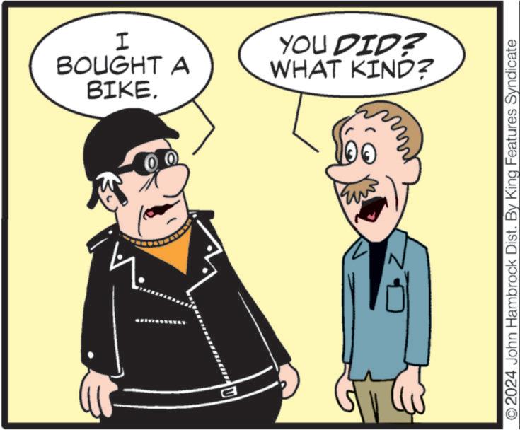Rectangle OCR: B ? 100 I BOUGHT A BIKE. YOU DID? WHAT KIND? O2024 John Hambrock Dist. By King Features Syndicate B ? 100 I BOUGHT A BIKE . YOU DID ? WHAT KIND ? O2024 John Hambrock Dist . By King Features Syndicate