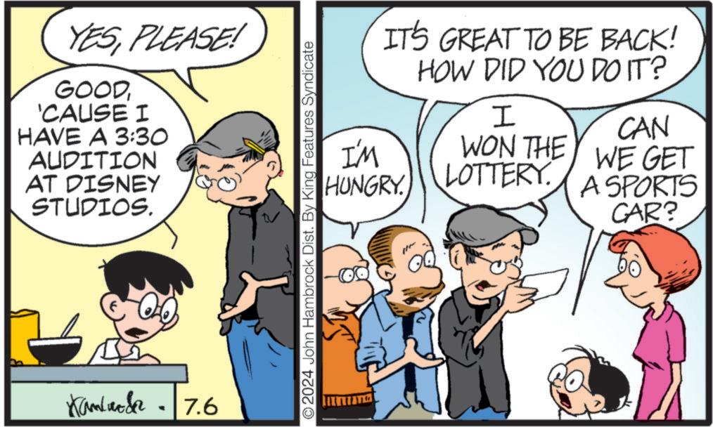 Comics OCR: YESPLEASE! GOOD'CAUSE I HAVE A 3:30 AUDITION AT DISNEY STUDIOS. Kamlar 7.6 - IT'S GREAT TO BE BACK! HOW DID YOU DO IT? I CAN WON THEY WE GET I'M HUNGRY. O2024 John Hambrock Dist. By King Features Syndicate LOTTERY. A SPORTS CAR? YESPLEASE ! GOOD' CAUSE I HAVE A 3:30 AUDITION AT DISNEY STUDIOS . Kamlar 7.6 - IT'S GREAT TO BE BACK ! HOW DID YOU DO IT ? I CAN WON THEY WE GET I'M HUNGRY . O2024 John Hambrock Dist . By King Features Syndicate LOTTERY . A SPORTS CAR ?