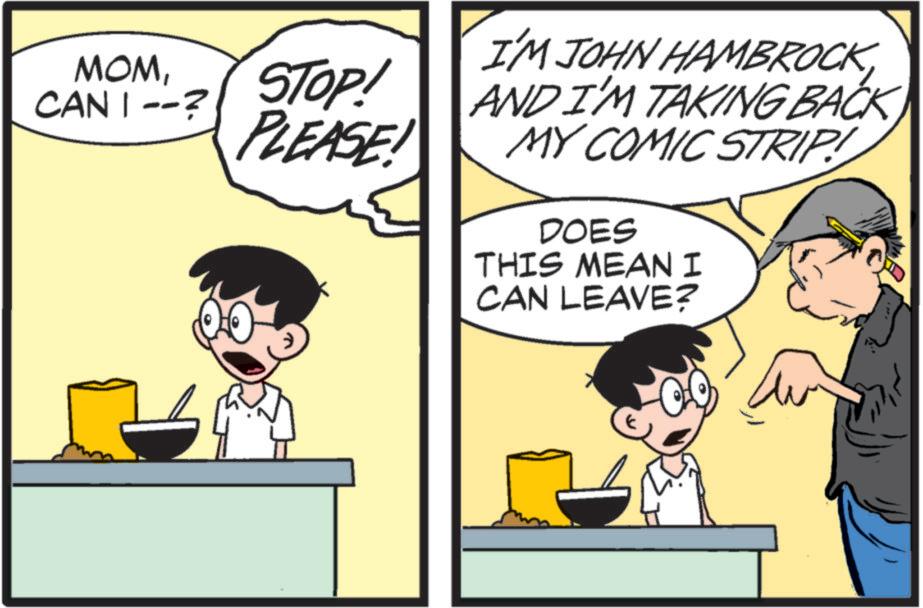 Humour OCR: MOMCAN I --? STOP! PLEASE! I'M JOHN HAMBROCK AND I'M TAKING BACK MY COMIC STRIP! DOES THIS MEAN I CAN LEAVE? MOMCAN I -- ? STOP ! PLEASE ! I'M JOHN HAMBROCK AND I'M TAKING BACK MY COMIC STRIP ! DOES THIS MEAN I CAN LEAVE ?