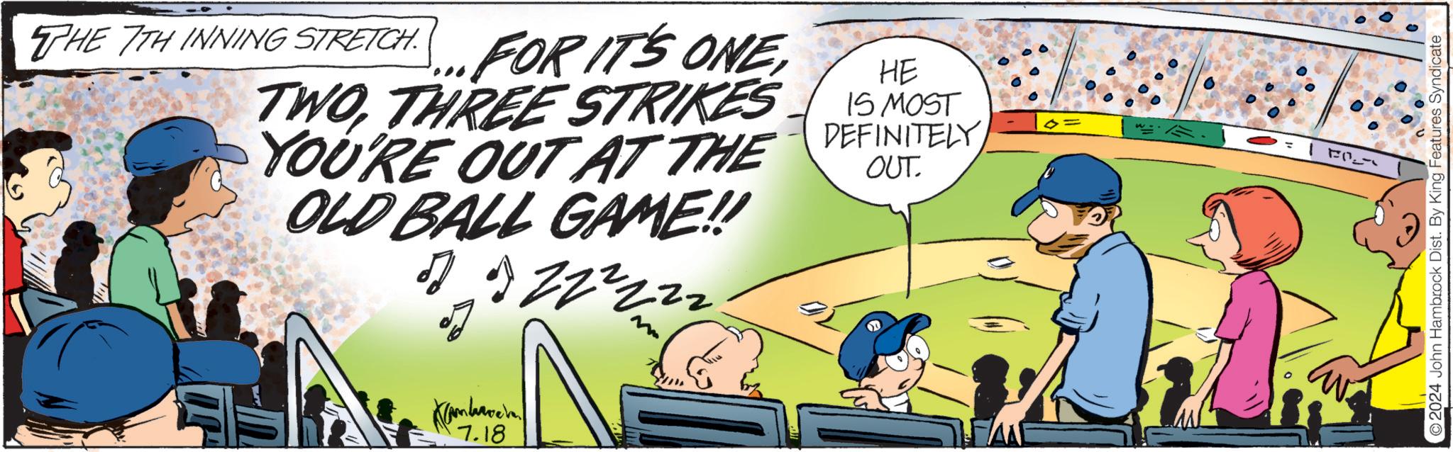 Fiction OCR: THE 7TH INNING STRETCH. FOR IT'S ONETHREE STRIKES YOU'RE OUT AT THE OLD BALL GAME!! HE 15 MOST DEFINITELY OUT. 7.18 1 Fl 2024 John Hambrock Dist. By King Features Syndicate THE 7TH INNING STRETCH . FOR IT'S ONETHREE STRIKES YOU'RE OUT AT THE OLD BALL GAME !! HE 15 MOST DEFINITELY OUT . 7.18 1 Fl 2024 John Hambrock Dist . By King Features Syndicate
