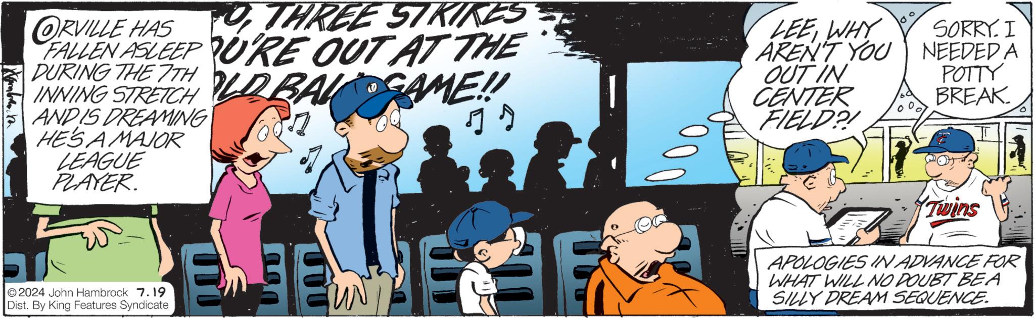 Animated cartoon OCR: ORVILLE HAS THREE STRIKES FALLEN ASLEEP URE OUT AT THE DURING THE 7TH OLD BAL GAME!! INNING STRETCH AND IS DREAMING HE'S A MAJOR LEAGUE PLAYER. 2024 John Hambrock 7.19 Dist. By King Features Syndicate 000 LEEWHY SORRY. I AREN'T YOU NEEDED A OUTIN POTTY CENTER BREAK. FIELD?! ? Twins APOLOGIES IN ADVANCE FOR WHAT WILL NO DOUBT BEA SILLY DREAM SEQUENCE. ORVILLE HAS THREE STRIKES FALLEN ASLEEP URE OUT AT THE DURING THE 7TH OLD BAL GAME !! INNING STRETCH AND IS DREAMING HE'S A MAJOR LEAGUE PLAYER . 2024 John Hambrock 7.19 Dist . By King Features Syndicate 000 LEEWHY SORRY . I AREN'T YOU NEEDED A OUTIN POTTY CENTER BREAK . FIELD ?! ? Twins APOLOGIES IN ADVANCE FOR WHAT WILL NO DOUBT BEA SILLY DREAM SEQUENCE .