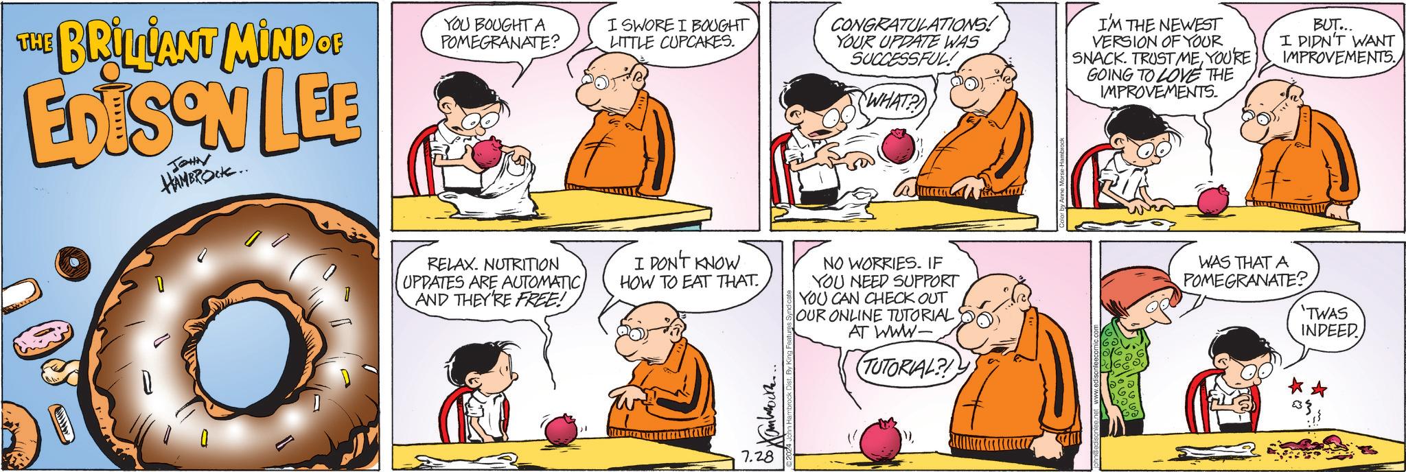 Interaction OCR: THE BRILLANT MIND OF EDISON LEE JOHN HAMBROCK.. YOU BOUGHT A POMEGRANATE? I SWORE I BOUGHT LITTLE CUPCAKES. CONGRATULATIONS! YOUR UPDATE WAS SUCCESSFUL! WHAT? I'M THE NEWEST VERSION OF YOUR SNACK. TRUST MEYOU'RE GOING TO LOVE THE IMPROVEMENTS. BUT... I DIDN'T WANT IMPROVEMENTS. RELAX. NUTRITION UPDATES ARE AUTOMATIC AND THEY'RE FREE! I DON'T KNOW HOW TO EAT THAT. NO WORRIES. IF YOU NEED SUPPORT YOU CAN CHECK OUT OUR ONLINE TUTORIAL AT WWW- (TUTORIAL? 7.28 Color by Anne Morse-Hambrock P WAS THAT A POMEGRANATE? 'TWAS INDEED. THE BRILLANT MIND OF EDISON LEE JOHN HAMBROCK .. YOU BOUGHT A POMEGRANATE ? I SWORE I BOUGHT LITTLE CUPCAKES . CONGRATULATIONS ! YOUR UPDATE WAS SUCCESSFUL ! WHAT ? I'M THE NEWEST VERSION OF YOUR SNACK . TRUST MEYOU'RE GOING TO LOVE THE IMPROVEMENTS . BUT ... I DIDN'T WANT IMPROVEMENTS . RELAX . NUTRITION UPDATES ARE AUTOMATIC AND THEY'RE FREE ! I DON'T KNOW HOW TO EAT THAT . NO WORRIES . IF YOU NEED SUPPORT YOU CAN CHECK OUT OUR ONLINE TUTORIAL AT WWW- ( TUTORIAL ? 7.28 Color by Anne Morse - Hambrock P WAS THAT A POMEGRANATE ? ' TWAS INDEED .
