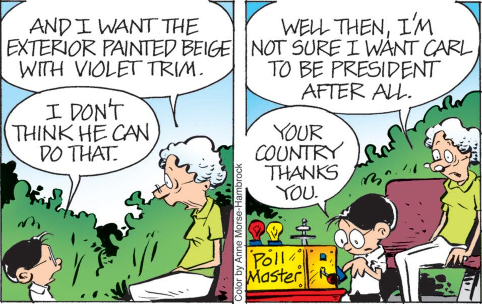 Conversation OCR: AND I WANT THE EXTERIOR PAINTED BEIGE WITH VIOLET TRIM. I DON'T THINK HE CAN DO THAT. 1/1 Color by Anne Morse-Hambrock WELL THENI'M NOT SURE I WANT CARL TO BE PRESIDENT AFTER ALL. YOUR COUNTRY THANKS YOU. Poll Master 3 AND I WANT THE EXTERIOR PAINTED BEIGE WITH VIOLET TRIM . I DON'T THINK HE CAN DO THAT . 1/1 Color by Anne Morse - Hambrock WELL THENI'M NOT SURE I WANT CARL TO BE PRESIDENT AFTER ALL . YOUR COUNTRY THANKS YOU . Poll Master 3