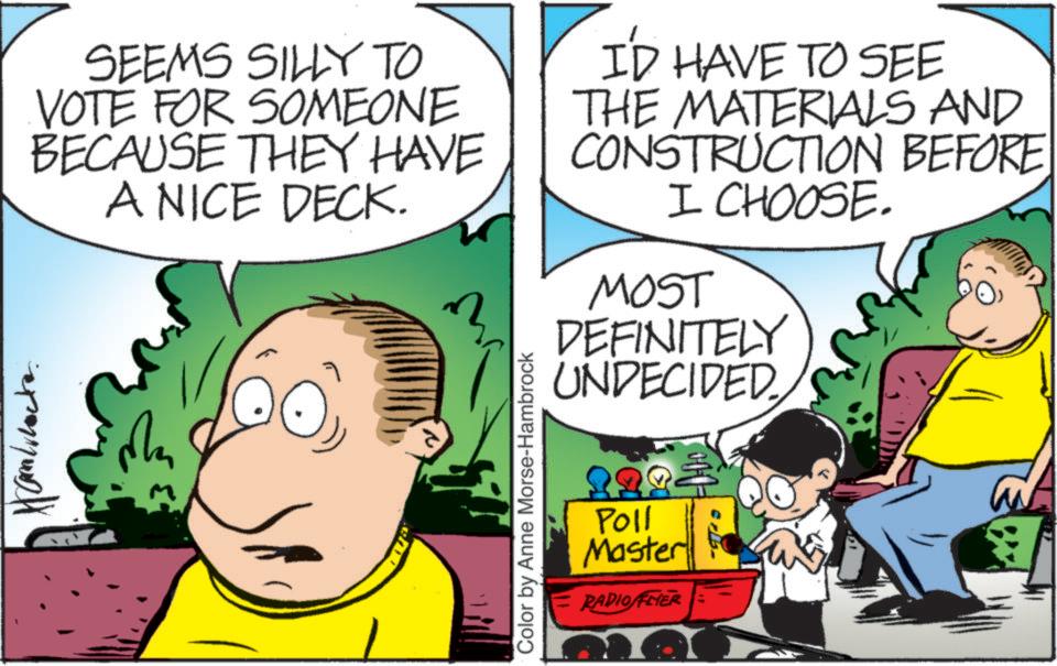 Adaptation OCR: SEEMS SILLY TO VOTE FOR SOMEONE BECAUSE THEY HAVE A NICE DECK. ID HAVE TO SEE THE MATERIALS AND CONSTRUCTION BEFORE I CHOOSE. MOST DEFINITELY UNDECIDED M Color by Anne Morse-Hambrock Poll Master RADIO FEIER SEEMS SILLY TO VOTE FOR SOMEONE BECAUSE THEY HAVE A NICE DECK . ID HAVE TO SEE THE MATERIALS AND CONSTRUCTION BEFORE I CHOOSE . MOST DEFINITELY UNDECIDED M Color by Anne Morse - Hambrock Poll Master RADIO FEIER