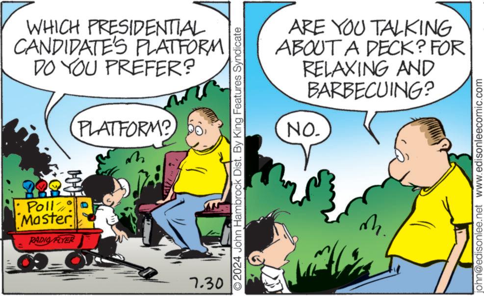 Parallel OCR: WHICH PRESIDENTIAL CANDIDATE'S PLATFORM DO YOU PREFER? PLATFORM? Pollzo? Master RADIO FLYER 9-0 ?? 7.30 ARE YOU TALKING ABOUT A DECK? FOR RELAXING AND BARBECUING? NO. O2024 John Hambrock Dist. By King Features Syndicate M. john@edisonlee.net www.edisonleecomic.com WHICH PRESIDENTIAL CANDIDATE'S PLATFORM DO YOU PREFER ? PLATFORM ? Pollzo? Master RADIO FLYER 9-0 ?? 7.30 ARE YOU TALKING ABOUT A DECK ? FOR RELAXING AND BARBECUING ? NO . O2024 John Hambrock Dist . By King Features Syndicate M. john@edisonlee.net www.edisonleecomic.com