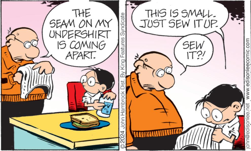 Parallel OCR: THE SEAM ON MY UNDERSHIRT IS COMING APART. 2024 John Hambrock Dist. By King Features Syndicate THIS IS SMALL. JUST SEW IT UP. SEW IT?! john@edisonlee.net www.edisonleecomic.com THE SEAM ON MY UNDERSHIRT IS COMING APART . 2024 John Hambrock Dist . By King Features Syndicate THIS IS SMALL . JUST SEW IT UP . SEW IT ?! john@edisonlee.net www.edisonleecomic.com