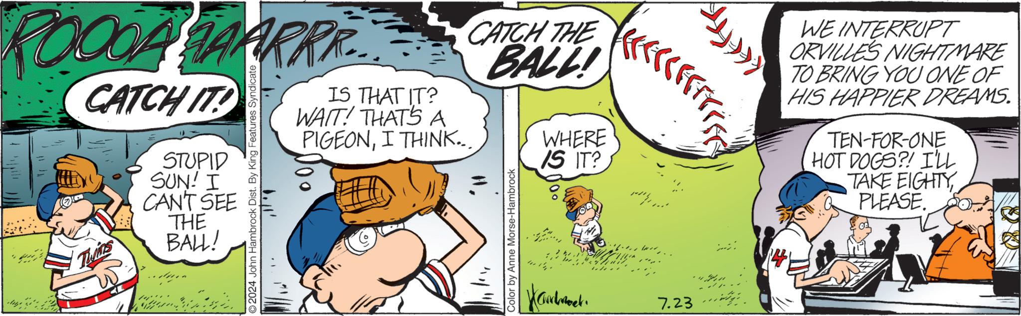 Parallel OCR: CA HAARRR... CATCH IT! STUPID SUN! I CAN'T SEE THE BALL! 2024 John Hambrock Dist. By King Features Syndicate. 1+ 1.11' IS THAT IT? WAIT! THATS A PIGEONI THINK.. CATCH THE BALL! 111/11 Color by Anne Morse-Hambrock WHERE IS IT? 7.23 14 WE INTERRUPT ORVILLES NIGHTMARE TO BRING YOU ONE OF HIS HAPPIER DREAMS. TEN-FOR-ONE HOT DOGS?! I'LL TAKE EIGHTY PLEASE. CA HAARRR ... CATCH IT ! STUPID SUN ! I CAN'T SEE THE BALL ! 2024 John Hambrock Dist . By King Features Syndicate . 1+ 1.11 ' IS THAT IT ? WAIT ! THATS A PIGEONI THINK .. CATCH THE BALL ! 111/11 Color by Anne Morse - Hambrock WHERE IS IT ? 7.23 14 WE INTERRUPT ORVILLES NIGHTMARE TO BRING YOU ONE OF HIS HAPPIER DREAMS . TEN - FOR - ONE HOT DOGS ?! I'LL TAKE EIGHTY PLEASE .