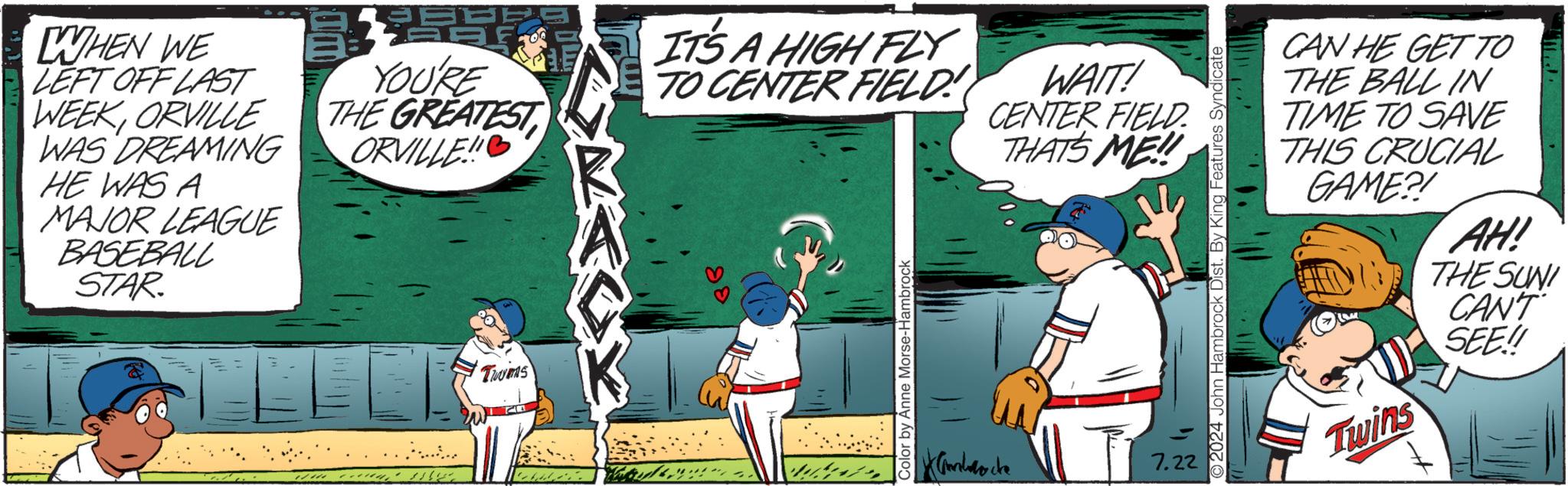 Fiction OCR: WHEN WE LEFT OFF LAST WEEKORVILLE WAS DREAMING HE WAS A MAJOR LEAGUE BASEBALL STAR. YOU'RE THE GREATEST ORVILLE! _ Twims w IT'S A HIGH FLYTO CENTER FIELD WAIT! CENTER FIELD. THATS ME!! 88 Color by Anne Morse-Hambrock Candocke 7.22 O2024 John Hambrock Dist. By King Features Syndicate CAN HE GET TO THE BALL IN TIME TO SAVE THIS CRUCIAL GAME?! Twins AH! THE SUNI CAN'T SEE!! WHEN WE LEFT OFF LAST WEEKORVILLE WAS DREAMING HE WAS A MAJOR LEAGUE BASEBALL STAR . YOU'RE THE GREATEST ORVILLE ! _ Twims w IT'S A HIGH FLYTO CENTER FIELD WAIT ! CENTER FIELD . THATS ME !! 88 Color by Anne Morse - Hambrock Candocke 7.22 O2024 John Hambrock Dist . By King Features Syndicate CAN HE GET TO THE BALL IN TIME TO SAVE THIS CRUCIAL GAME ?! Twins AH ! THE SUNI CAN'T SEE !!