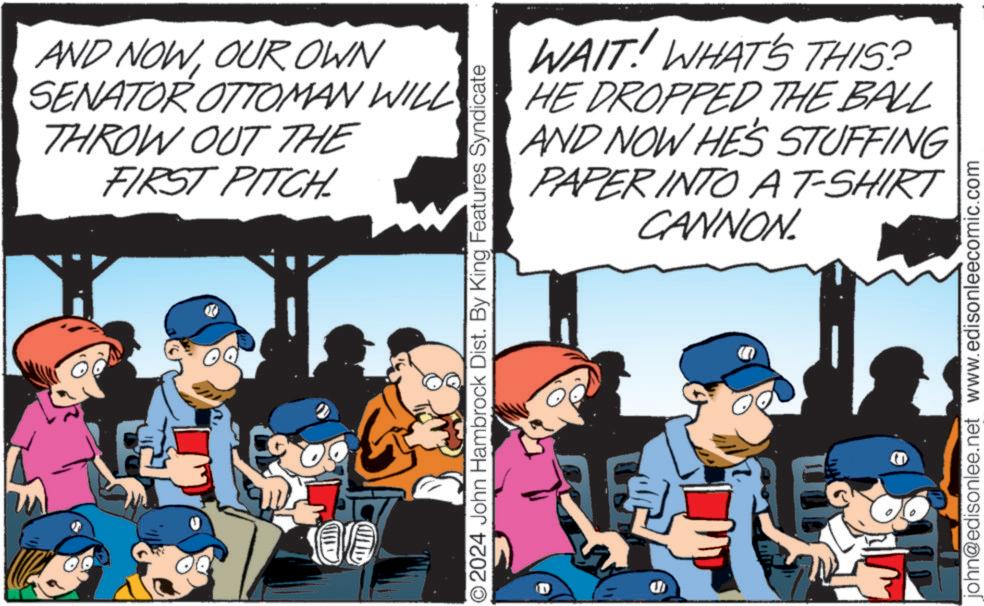 Fiction OCR: AND NOWOUR OWN SENATOR OTTOMAN WILL THROW OUT THE FIRST PITCHL H WAIT! WHAT'S THIS? HE DROPPED THE BALL AND NOW HE'S STUFFING PAPER INTO A T-SHIRT CANNON. O2024 John Hambrock Dist. By King Features Syndicate U john@edisonlee.net www.edisonleecomic.com AND NOWOUR OWN SENATOR OTTOMAN WILL THROW OUT THE FIRST PITCHL H WAIT ! WHAT'S THIS ? HE DROPPED THE BALL AND NOW HE'S STUFFING PAPER INTO A T - SHIRT CANNON . O2024 John Hambrock Dist . By King Features Syndicate U john@edisonlee.net www.edisonleecomic.com