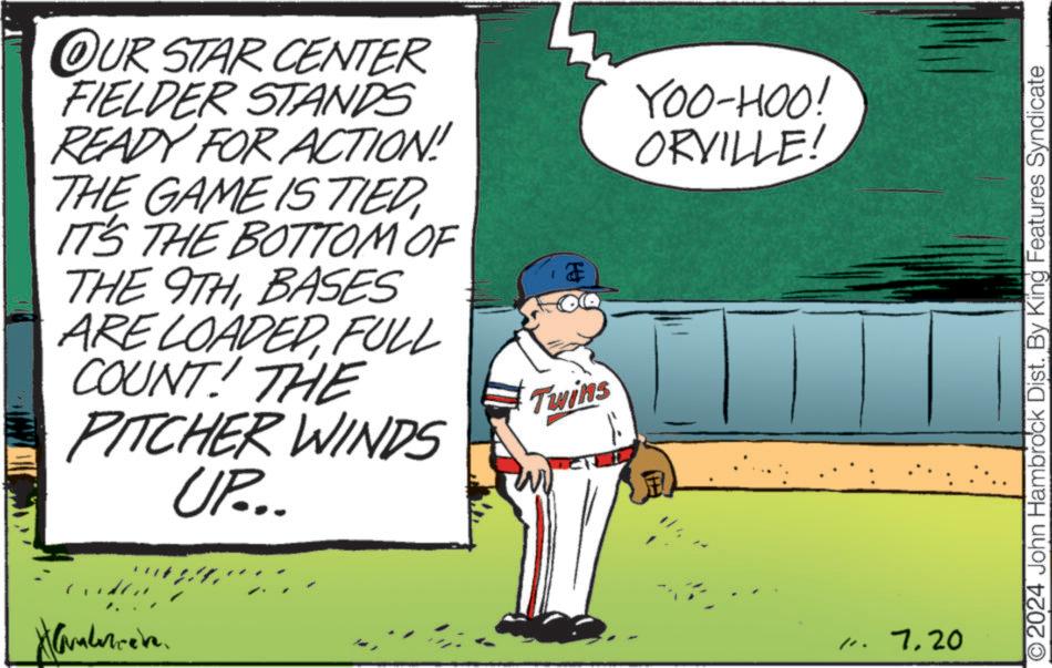 Slope OCR: OUR STAR CENTER FIELDER STANDS READY FOR ACTION! THE GAME IS TIED IT'S THE BOTTOM OF THE 9THBASES ARE LOADEDFULL COUNT! THE PITCHER WINDS UP... Twins I YOO-HOO! ORVILLE! /. 7.20 2024 John Hambrock Dist. By King Features Syndicate OUR STAR CENTER FIELDER STANDS READY FOR ACTION ! THE GAME IS TIED IT'S THE BOTTOM OF THE 9THBASES ARE LOADEDFULL COUNT ! THE PITCHER WINDS UP ... Twins I YOO - HOO ! ORVILLE ! / . 7.20 2024 John Hambrock Dist . By King Features Syndicate