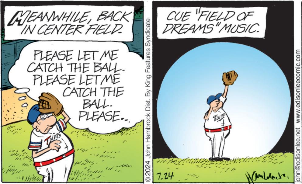 Fictional character OCR: MEANWHILEBACK IN CENTER FIELD. PLEASE LET ME CATCH THE BALL. PLEASE LET ME CATCH THE BALL. PLEASE... Twins ???? © 2024 John Hambrock Dist. By King Features Syndicate 7.24 CUE "FIELD OF DREAMS" MUSIC. Twins john@edisonlee.net www.edisonleecomic.com MEANWHILEBACK IN CENTER FIELD . PLEASE LET ME CATCH THE BALL . PLEASE LET ME CATCH THE BALL . PLEASE ... Twins ???? © 2024 John Hambrock Dist . By King Features Syndicate 7.24 CUE " FIELD OF DREAMS " MUSIC . Twins john@edisonlee.net www.edisonleecomic.com