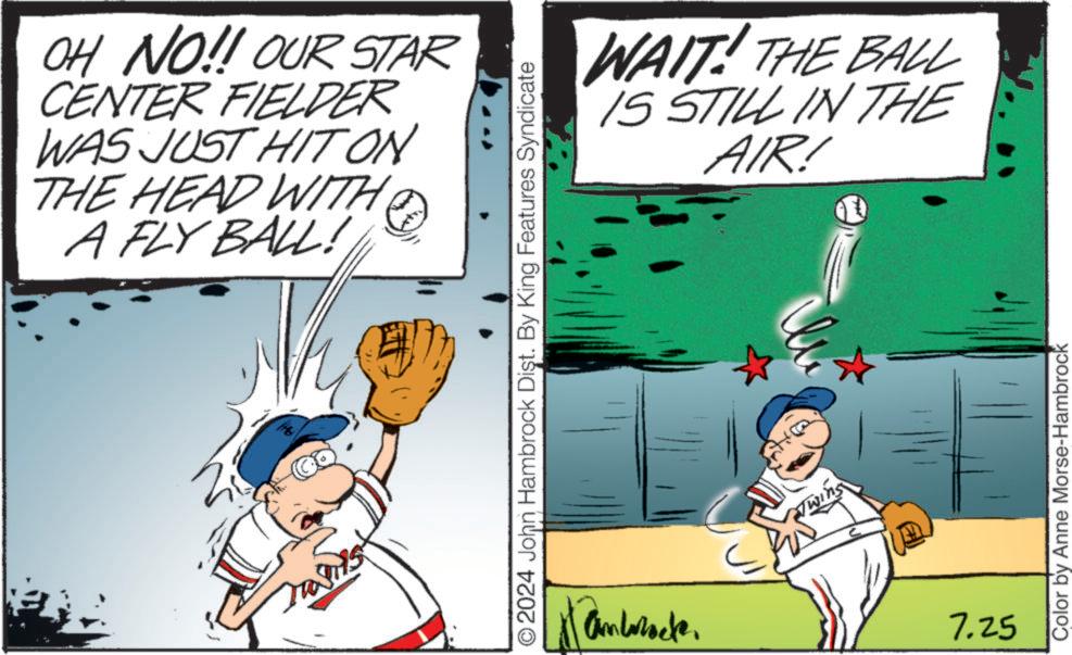 Parallel OCR: OH NO!! OUR STAR CENTER FIELDER WAS JUST HIT ON THE HEAD WITH A FLY BALL! H O2024 John Hambrock Dist. By King Features Syndicate Antracte. WAIT! THE BALL IS STILL IN THE AIR! Twins 7.25 Color by Anne Morse-Hambrock OH NO !! OUR STAR CENTER FIELDER WAS JUST HIT ON THE HEAD WITH A FLY BALL ! H O2024 John Hambrock Dist . By King Features Syndicate Antracte . WAIT ! THE BALL IS STILL IN THE AIR ! Twins 7.25 Color by Anne Morse - Hambrock