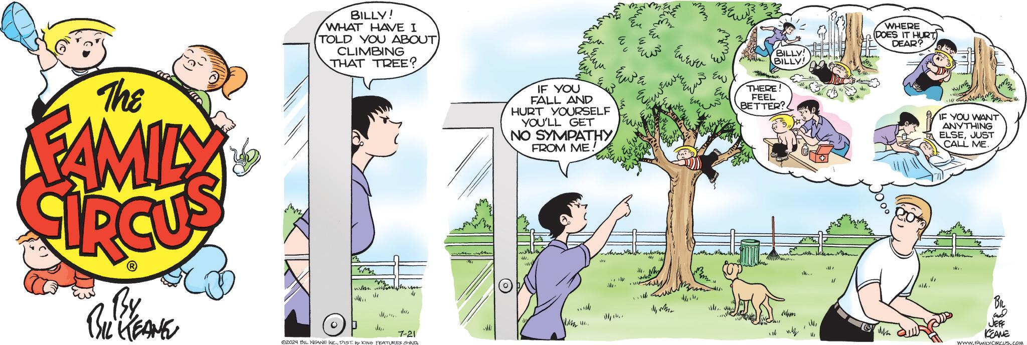 Adaptation OCR: The FAMILY By BIL KEANE BILLY! WHAT HAVE I TOLD YOU ABOUT CLIMBING THAT TREE? w ? dece 7-21 02024 BIL KEANE INC.DIST. by KING FEATURES SYND IF YOU FALL AND HURT YOURSELF YOU'LL GET NO SYMPATHY FROM ME! EWE whe Euwe ??? ??? Ew ?????? BILLY! BILLY! WHERE DOES IT HURT DEAR? THERE! FEEL BETTER? WMW 47. 14 ? IF YOU WANT ANYTHING ELSEJUST CALL ME. MI 14.. 1/ and JEFF KEANE WWW.FAMILY CIRCUS.COM The FAMILY By BIL KEANE BILLY ! WHAT HAVE I TOLD YOU ABOUT CLIMBING THAT TREE ? w ? dece 7-21 02024 BIL KEANE INC .DIST . by KING FEATURES SYND IF YOU FALL AND HURT YOURSELF YOU'LL GET NO SYMPATHY FROM ME ! EWE whe Euwe ??? ??? Ew ?????? BILLY ! BILLY ! WHERE DOES IT HURT DEAR ? THERE ! FEEL BETTER ? WMW 47 . 14 ? IF YOU WANT ANYTHING ELSEJUST CALL ME . MI 14 .. 1 / and JEFF KEANE WWW.FAMILY CIRCUS.COM