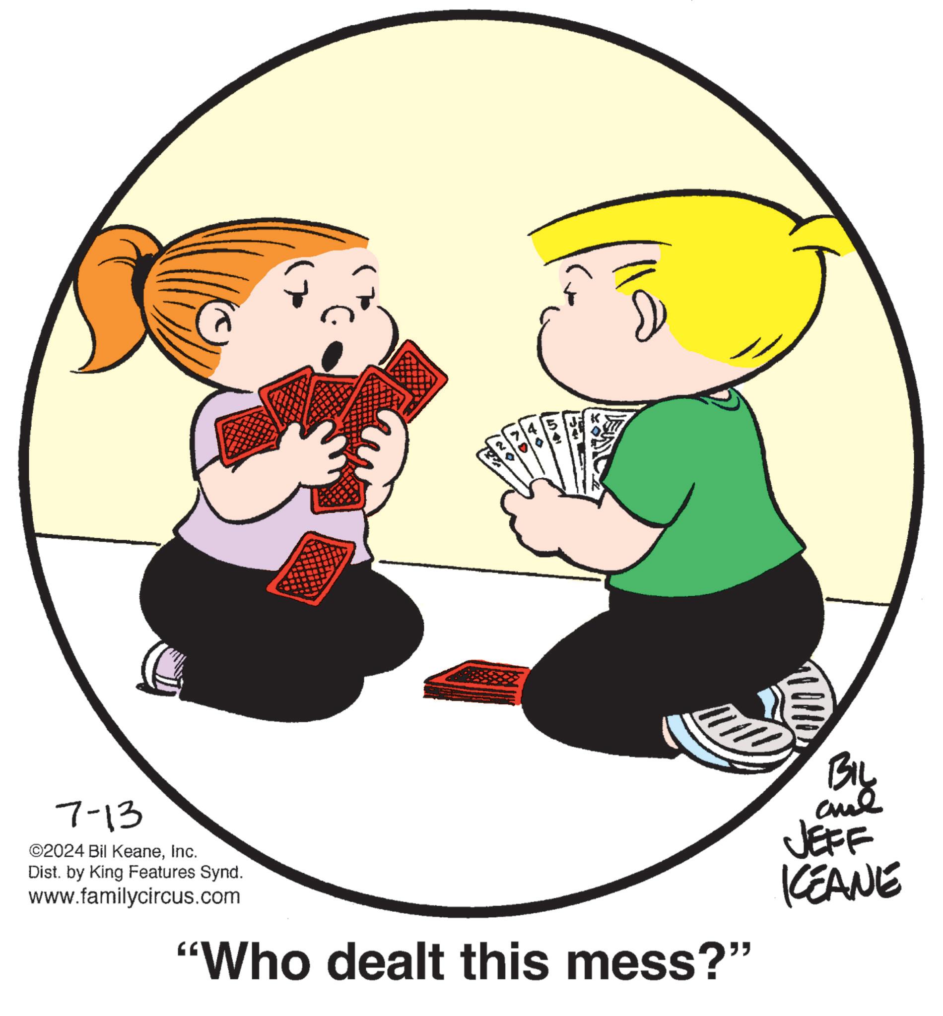 Interaction OCR: 54 150 to 7-13 ©2024 Bil KeaneInc. Dist. by King Features Synd. www.familycircus.com "Who dealt this mess?" BIL and JEFF KCEANE 54 150 to 7-13 © 2024 Bil KeaneInc. Dist . by King Features Synd . www.familycircus.com " Who dealt this mess ? " BIL and JEFF KCEANE