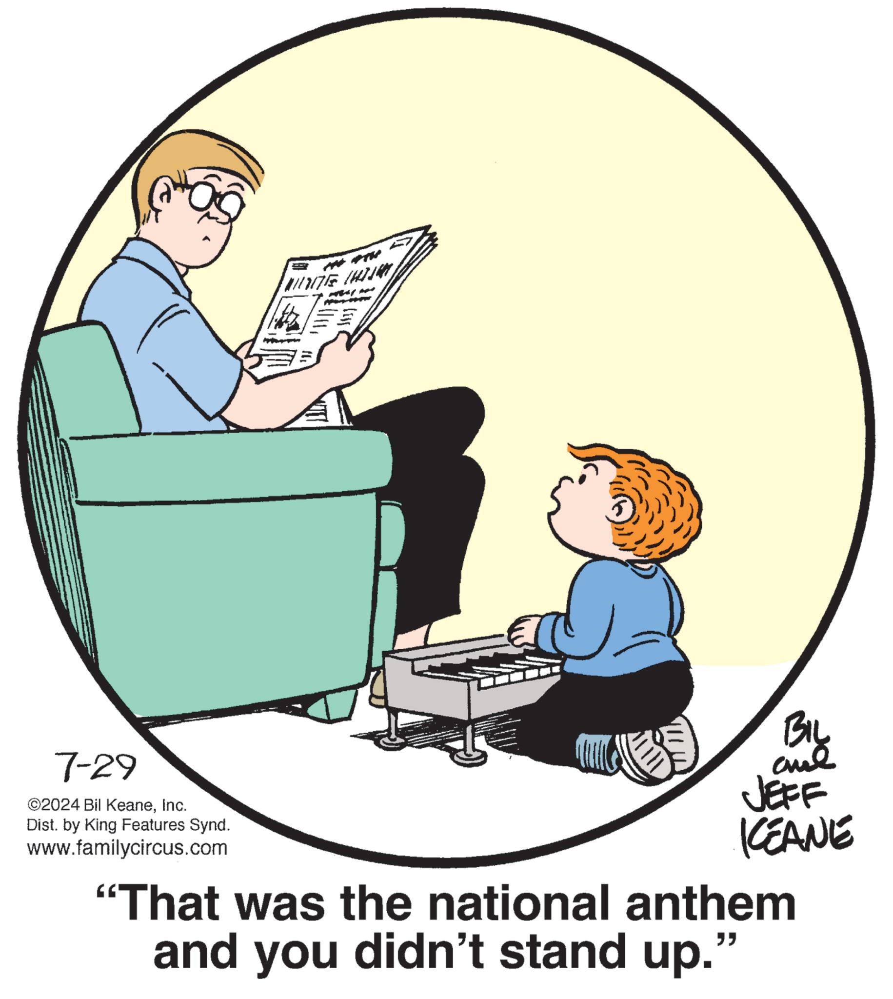 Graphics OCR: 7-29 ©2024 Bil KeaneInc. Dist. by King Features Synd. www.familycircus.com BIL and JEFF KEANE "That was the national anthem and you didn't stand up." 7-29 © 2024 Bil KeaneInc. Dist . by King Features Synd . www.familycircus.com BIL and JEFF KEANE " That was the national anthem and you didn't stand up . "