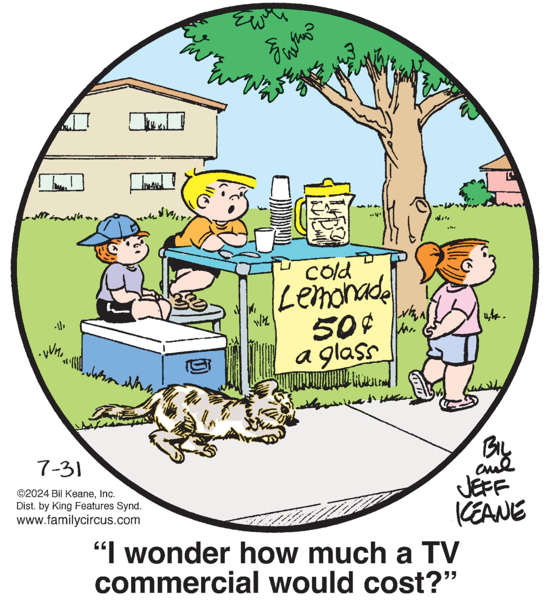 Circle OCR: 1/4 cold Lemonade 50¢ a glass w 7-31 ©2024 Bil KeaneInc. Dist. by King Features Synd. www.familycircus.com "I wonder how much a TV commercial would cost?" BIL JEFF KEANE 1/4 cold Lemonade 50 ¢ a glass w 7-31 © 2024 Bil KeaneInc. Dist . by King Features Synd . www.familycircus.com " I wonder how much a TV commercial would cost ? " BIL JEFF KEANE