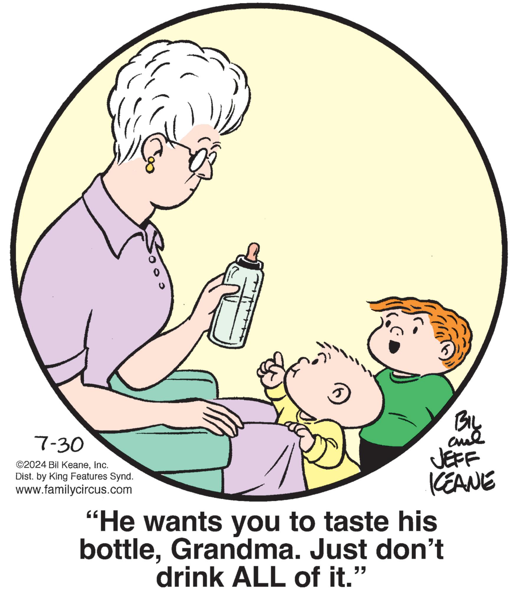 Gesture OCR: 7-30 ©2024 Bil KeaneInc. Dist. by King Features Synd. www.familycircus.com 5 BIL JEFF KCEANE "He wants you to taste his bottleGrandma. Just don't drink ALL of it." 7-30 © 2024 Bil KeaneInc. Dist . by King Features Synd . www.familycircus.com 5 BIL JEFF KCEANE " He wants you to taste his bottleGrandma . Just don't drink ALL of it . "