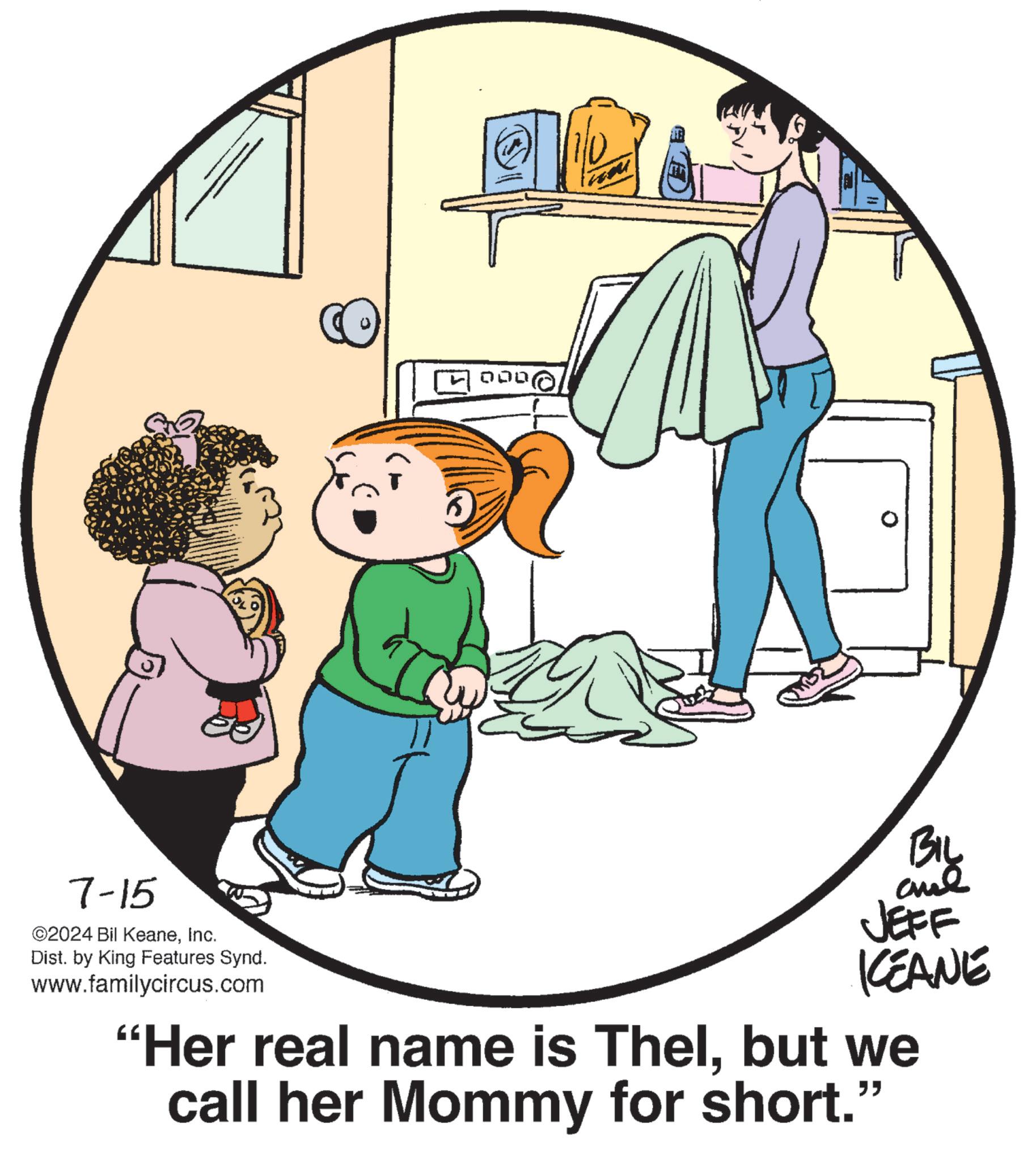 Gesture OCR: 000 7-15 ©2024 Bil KeaneInc. Dist. by King Features Synd. www.familycircus.com BIL JEFF KCEANE "Her real name is Thelbut we call her Mommy for short." 000 7-15 © 2024 Bil KeaneInc. Dist . by King Features Synd . www.familycircus.com BIL JEFF KCEANE " Her real name is Thelbut we call her Mommy for short . "