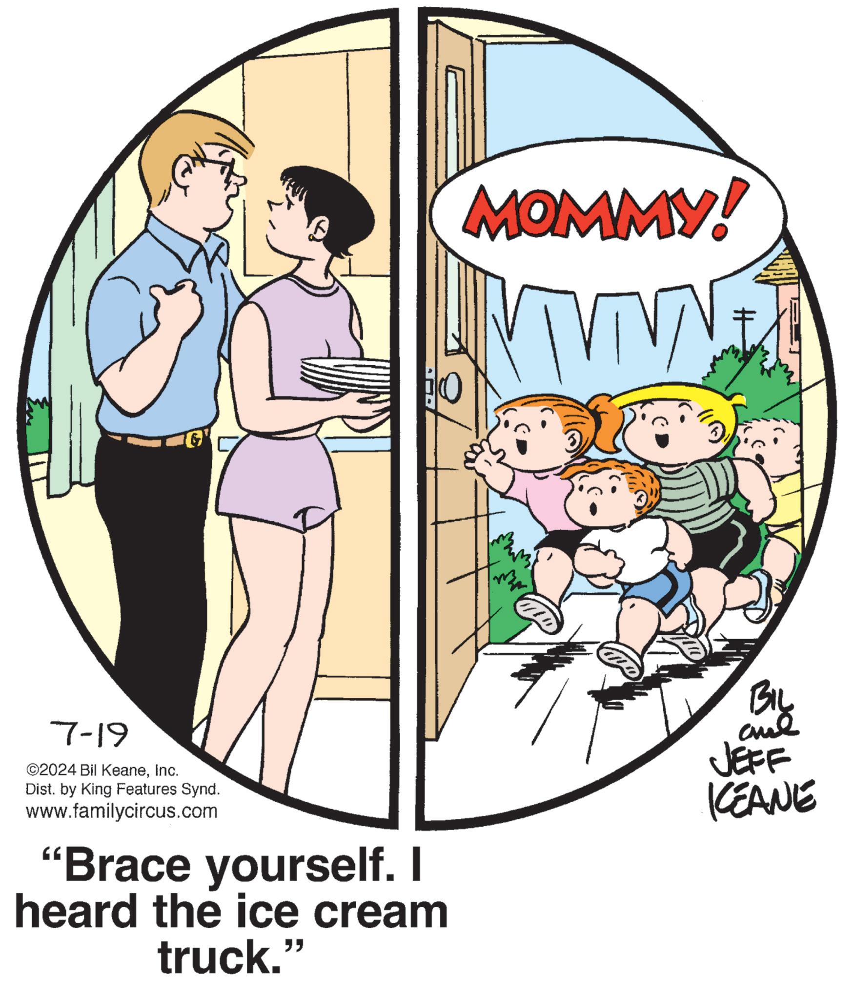 Conversation OCR: 7-19 ©2024 Bil KeaneInc. Dist. by King Features Synd. www.familycircus.com "Brace yourself. I heard the ice cream truck." MOMMY! VTV BIL JEFF KEANE 7-19 © 2024 Bil KeaneInc. Dist . by King Features Synd . www.familycircus.com " Brace yourself . I heard the ice cream truck . " MOMMY ! VTV BIL JEFF KEANE