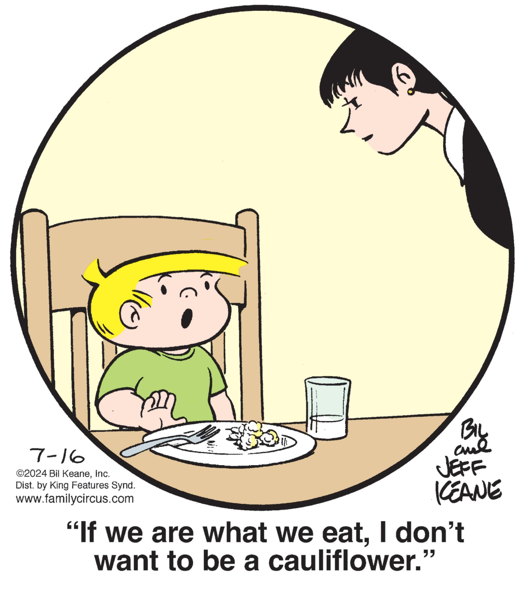 Graphics OCR: m 7-16 ©2024 Bil KeaneInc. Dist. by King Features Synd. www.familycircus.com BIL and JEFF KEANE "If we are what we eatI don't want to be a cauliflower." m 7-16 © 2024 Bil KeaneInc. Dist . by King Features Synd . www.familycircus.com BIL and JEFF KEANE " If we are what we eatI don't want to be a cauliflower . "