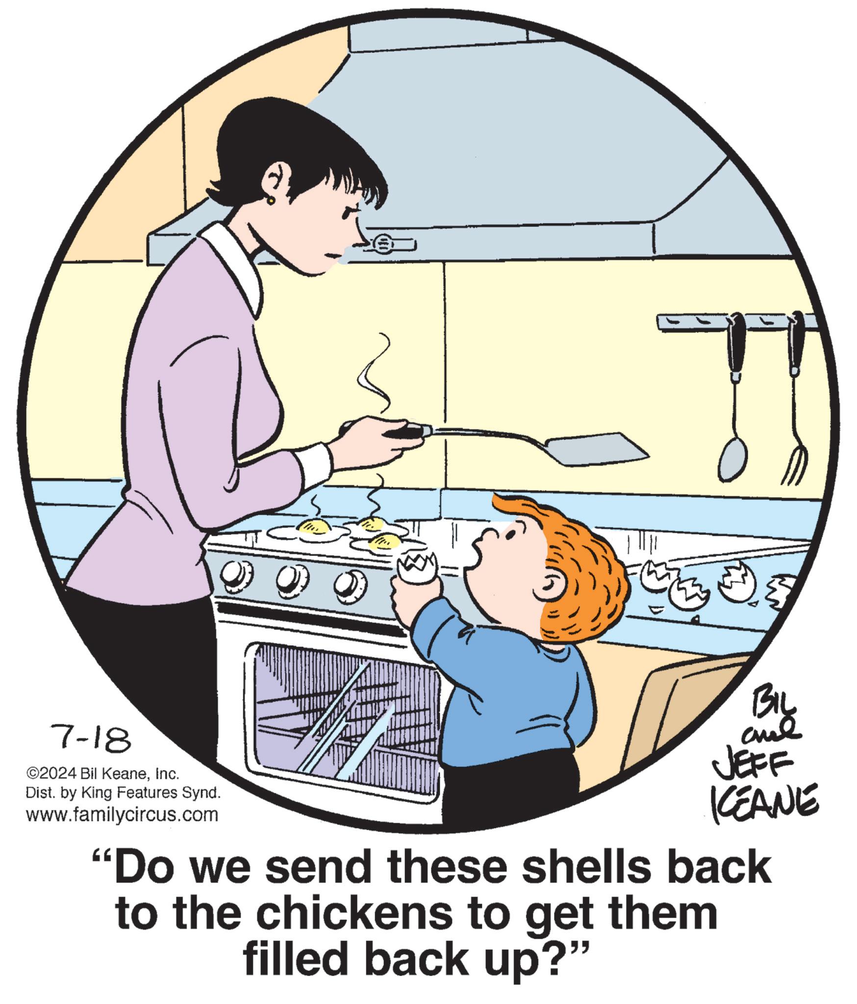 Font OCR: 7-18 ©2024 Bil KeaneInc. Dist. by King Features Synd. www.familycircus.com ) Biy JEFF KEANE "Do we send these shells back to the chickens to get them filled back up?" 7-18 © 2024 Bil KeaneInc. Dist . by King Features Synd . www.familycircus.com ) Biy JEFF KEANE " Do we send these shells back to the chickens to get them filled back up ? "