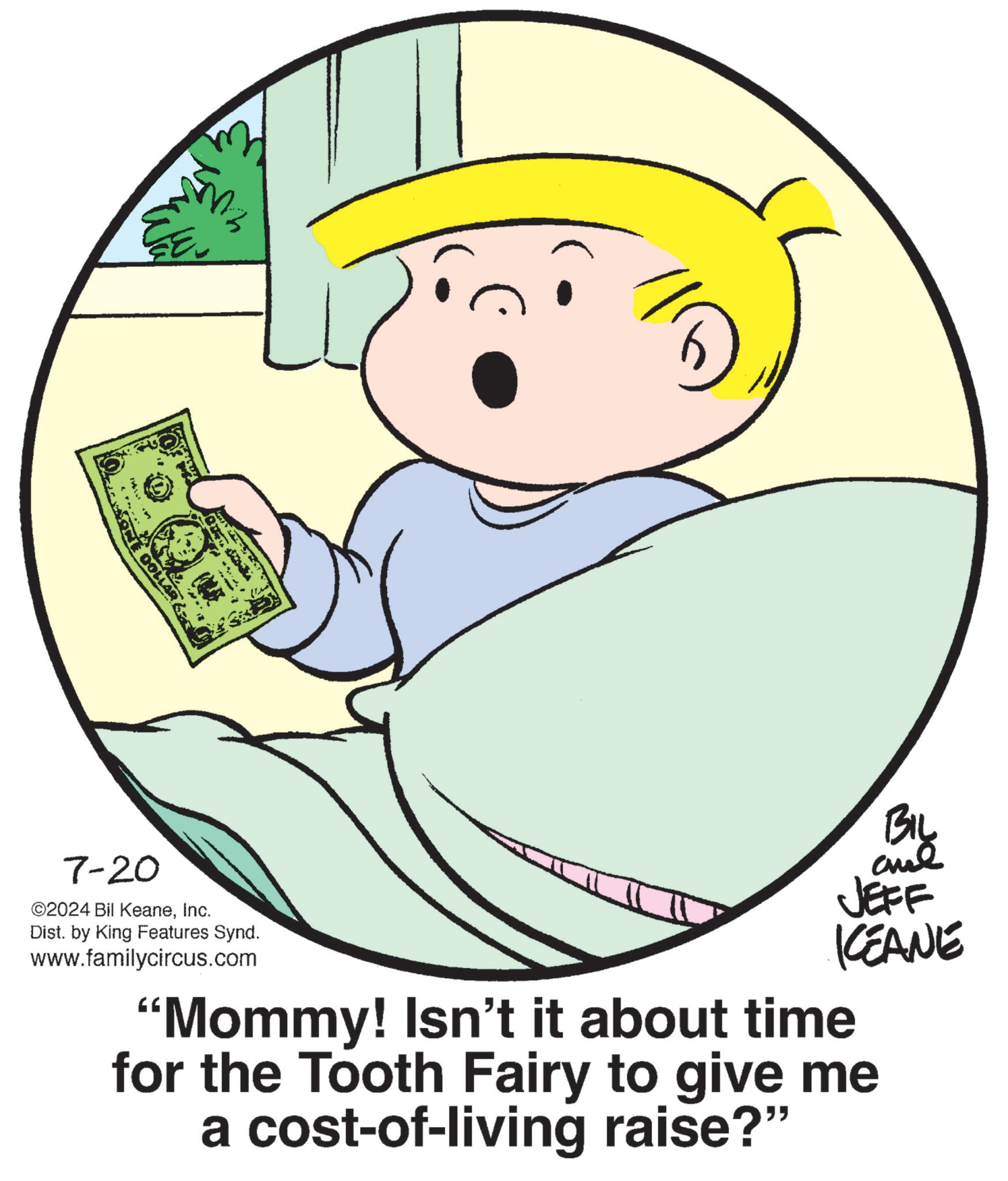 Art OCR: COLLAG 7-20 ©2024 Bil KeaneInc. Dist. by King Features Synd. www.familycircus.com BIL JEFF KCEANE "Mommy! Isn't it about time for the Tooth Fairy to give me a cost-of-living raise?" COLLAG 7-20 © 2024 Bil KeaneInc. Dist . by King Features Synd . www.familycircus.com BIL JEFF KCEANE " Mommy ! Isn't it about time for the Tooth Fairy to give me a cost - of - living raise ? "
