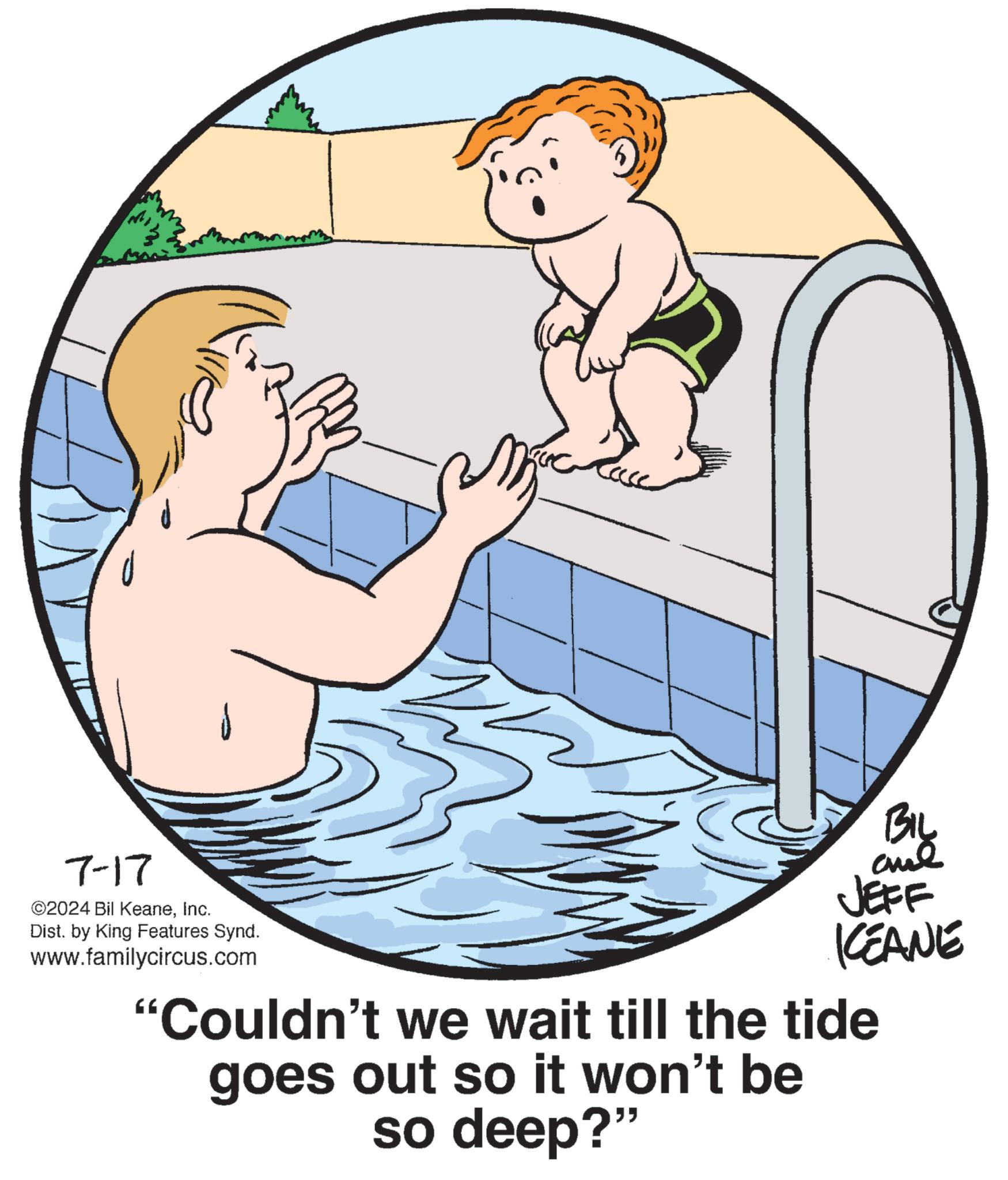 Cartoon OCR: 7-17 ©2024 Bil KeaneInc. Dist. by King Features Synd. www.familycircus.com BIL JEFF KCEANE "Couldn't we wait till the tide goes out so it won't be so deep?" 7-17 © 2024 Bil KeaneInc. Dist . by King Features Synd . www.familycircus.com BIL JEFF KCEANE " Couldn't we wait till the tide goes out so it won't be so deep ? "