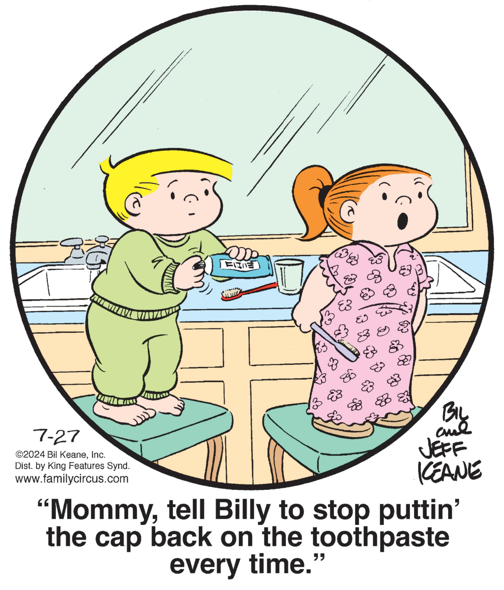 Finger OCR: 7-27 ©2024 Bil KeaneInc. Dist. by King Features Synd. www.familycircus.com BIL JEFF KCEANE "Mommytell Billy to stop puttin' the cap back on the toothpaste every time." 7-27 © 2024 Bil KeaneInc. Dist . by King Features Synd . www.familycircus.com BIL JEFF KCEANE " Mommytell Billy to stop puttin ' the cap back on the toothpaste every time . "