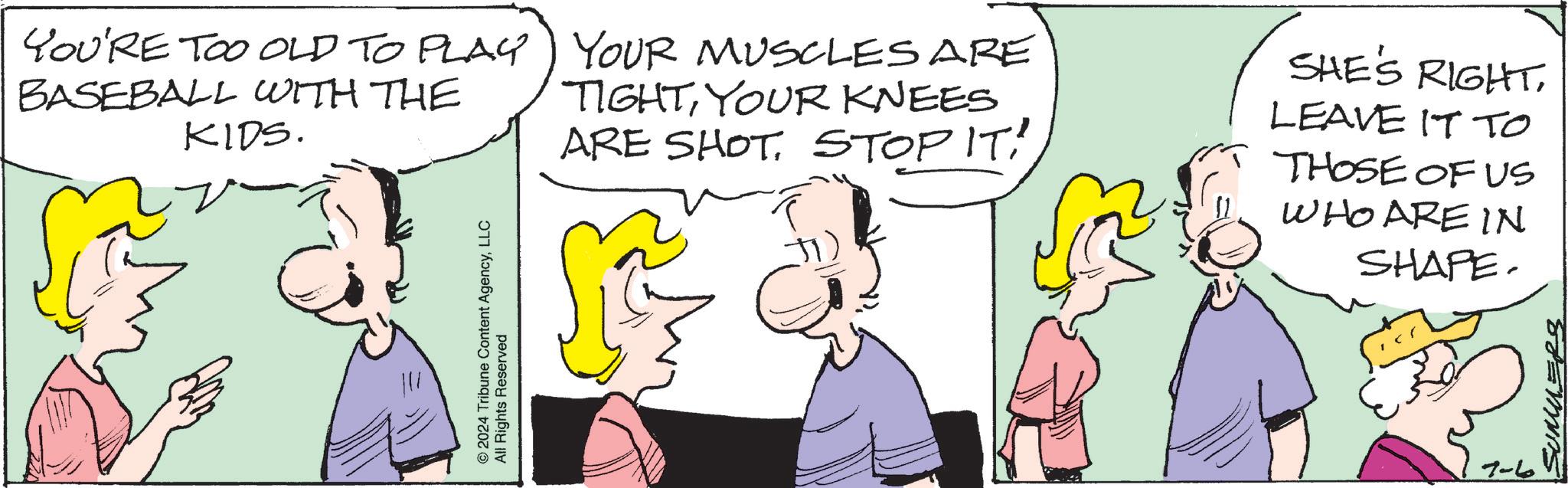 Jaw OCR: YOU'RE TOO OLD TO PLAY BASEBALL WITH THE KIDS. YOUR MUSCLES ARE TIGHTYOUR KNEES ARE SHOTSTOP IT! SHE'S RIGHTLEAVE IT TO © 2024 Tribune Content AgencyLLC All Rights Reserved THOSE OF US WHO ARE IN SHAPE. 7-6 SUMMERS YOU'RE TOO OLD TO PLAY BASEBALL WITH THE KIDS . YOUR MUSCLES ARE TIGHTYOUR KNEES ARE SHOTSTOP IT ! SHE'S RIGHTLEAVE IT TO © 2024 Tribune Content AgencyLLC All Rights Reserved THOSE OF US WHO ARE IN SHAPE . 7-6 SUMMERS