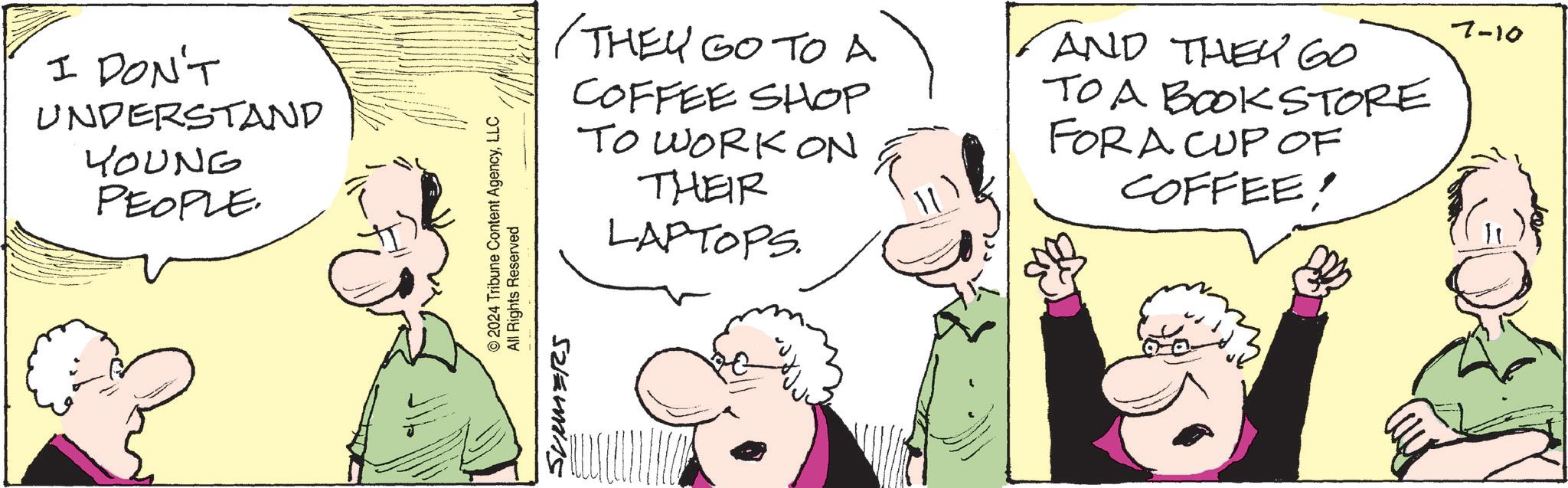 Jaw OCR: I DON'T UNDERSTAND YOUNG PEOPLE. © 2024 Tribune Content AgencyLLC All Rights Reserved /THEY GO TO A COFFEE SHOP TO WORK ON THEIR LAPTOPS. AND THEY GO TO A BOOKSTORE FOR A CUP OF COFFEE! 7-10 52/5415 I DON'T UNDERSTAND YOUNG PEOPLE . © 2024 Tribune Content AgencyLLC All Rights Reserved / THEY GO TO A COFFEE SHOP TO WORK ON THEIR LAPTOPS . AND THEY GO TO A BOOKSTORE FOR A CUP OF COFFEE ! 7-10 52/5415