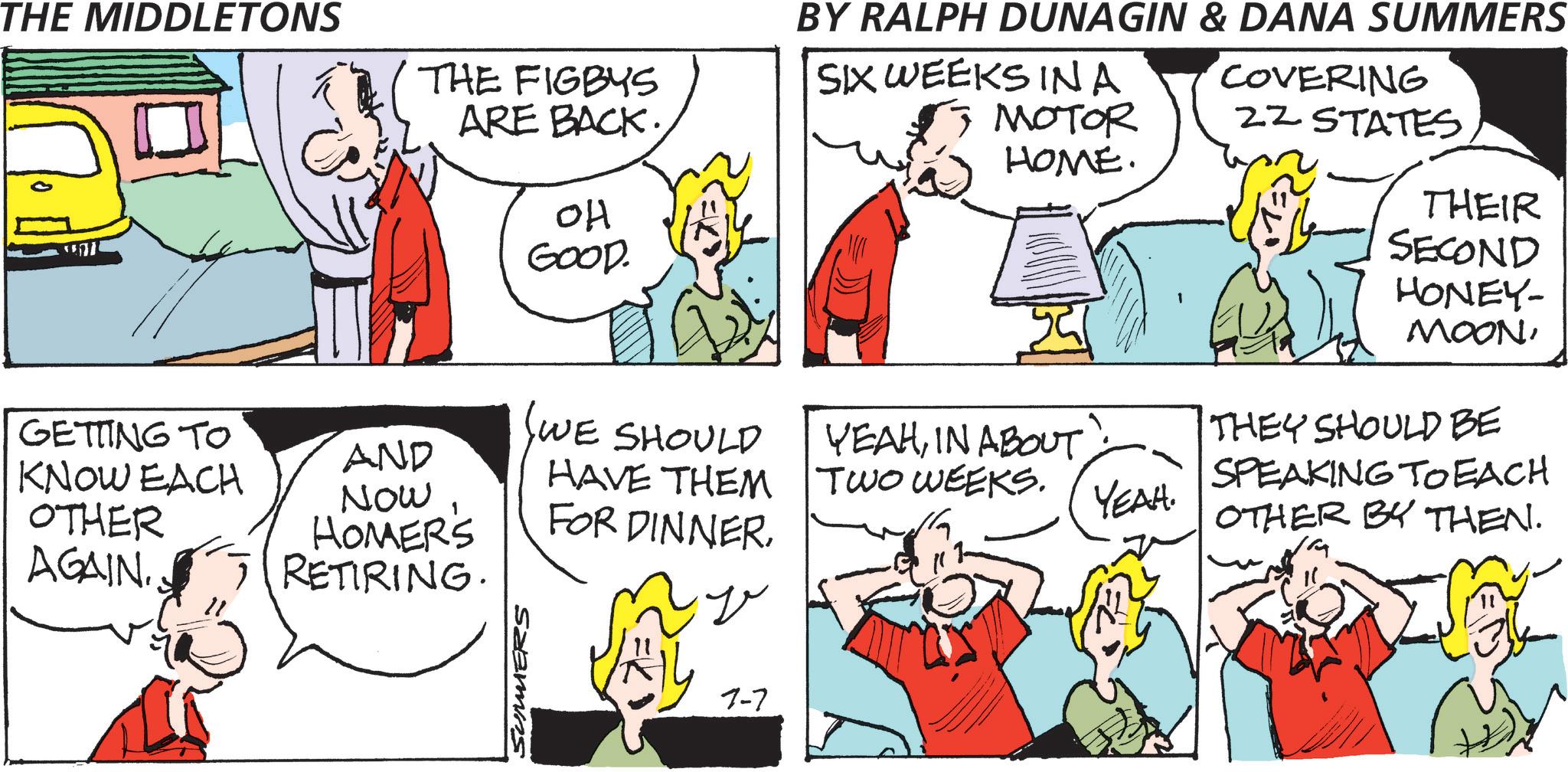 Interaction OCR: THE MIDDLETONS THE FIGBYS ARE BACK. OH GOOD. BY RALPH DUNAGIN & DANA SUMMERS SIX WEEKS INA COVERING MOTOR 2Z STATES HOME. THEIR SECOND HONEY- MOONGETTING TO AND (WE SHOULD YEAHIN ABOUT. THEY SHOULD BE KNOW EACH HAVE THEM Now TWO WEEKS. SPEAKING TO EACH YEAH. OTHER AGAIN. HOMER'S RETIRING. FOR DINNEROTHER BY THEN. " SUMERS 7-7 THE MIDDLETONS THE FIGBYS ARE BACK . OH GOOD . BY RALPH DUNAGIN & DANA SUMMERS SIX WEEKS INA COVERING MOTOR 2Z STATES HOME . THEIR SECOND HONEY- MOONGETTING TO AND ( WE SHOULD YEAHIN ABOUT . THEY SHOULD BE KNOW EACH HAVE THEM Now TWO WEEKS . SPEAKING TO EACH YEAH . OTHER AGAIN . HOMER'S RETIRING . FOR DINNEROTHER BY THEN . " SUMERS 7-7