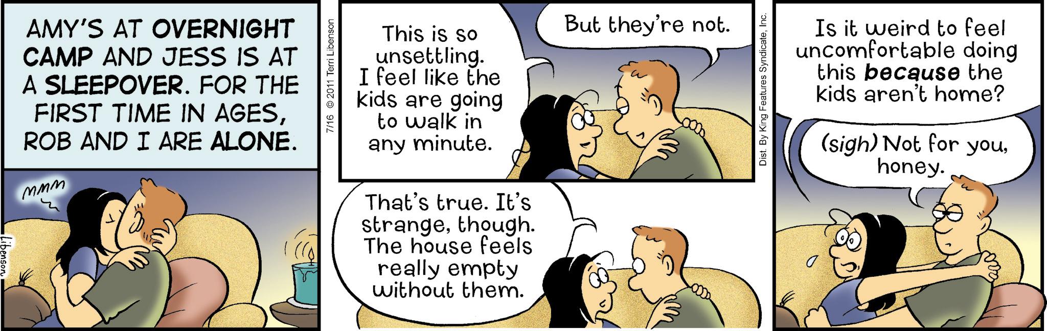 Organism OCR: AMY'S AT OVERNIGHT CAMP AND JESS IS AT A SLEEPOVER. FOR THE FIRST TIME IN AGESROB AND I ARE ALONE. MMM 7/16 2011 Terri Libenson This is so unsettling. I feel like the kids are going to walk in any minute. That's true. It's strangethough. The house feels really empty without them. But they're not. Dist. By King Features SyndicateInc. Is it weird to feel uncomfortable doing this because the kids aren't home? (sigh) Not for youhoney. AMY'S AT OVERNIGHT CAMP AND JESS IS AT A SLEEPOVER . FOR THE FIRST TIME IN AGESROB AND I ARE ALONE . MMM 7/16 2011 Terri Libenson This is so unsettling . I feel like the kids are going to walk in any minute . That's true . It's strangethough . The house feels really empty without them . But they're not . Dist . By King Features SyndicateInc. Is it weird to feel uncomfortable doing this because the kids aren't home ? ( sigh ) Not for youhoney .