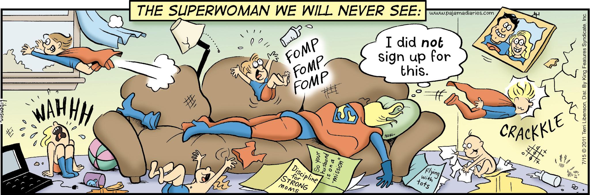 Art OCR: •Libenson WAHHH THE SUPERWOMAN WE WILL NEVER SEE: www.pajamadiaries.com FOMP FOMP FOMP ? I did not sign up for this. So your husband is on a "mission" Discipline for STRONG MOMS Flying with tots 41 CRACKKLE 7/15 2011 Terri LibensonInc. • Libenson WAHHH THE SUPERWOMAN WE WILL NEVER SEE : www.pajamadiaries.com FOMP FOMP FOMP ? I did not sign up for this . So your husband is on a " mission " Discipline for STRONG MOMS Flying with tots 41 CRACKKLE 7/15 2011 Terri LibensonDist . By King Features Syndicate