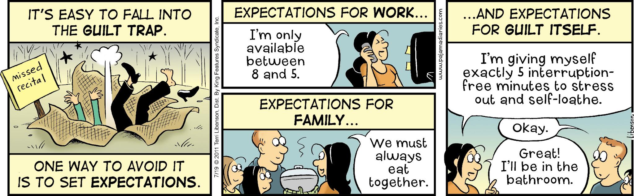 Parallel OCR: IT'S EASY TO FALL INTO Missed recital THE GUILT TRAP. * ONE WAY TO AVOID IT IS TO SET EXPECTATIONS. 7/19 2011 Terri LibensonInc. EXPECTATIONS FOR WORK... I'm only available between 8 and 5. EXPECTATIONS FOR FAMILY... We must always eat together. www.pajamadiaries.com …..AND EXPECTATIONS FOR GUILT ITSELF. I'm giving myself exactly 5 interruption- free minutes to stress out and self-loathe. Okay. Great! I'll be in the bathroom. IT'S EASY TO FALL INTO Missed recital THE GUILT TRAP . * ONE WAY TO AVOID IT IS TO SET EXPECTATIONS . 7/19 2011 Terri LibensonDist . By King Features SyndicateInc. EXPECTATIONS FOR WORK ... I'm only available between 8 and 5 . EXPECTATIONS FOR FAMILY ... We must always eat together . www.pajamadiaries.com … ..AND EXPECTATIONS FOR GUILT ITSELF . I'm giving myself exactly 5 interruption- free minutes to stress out and self - loathe . Okay . Great ! I'll be in the bathroom .