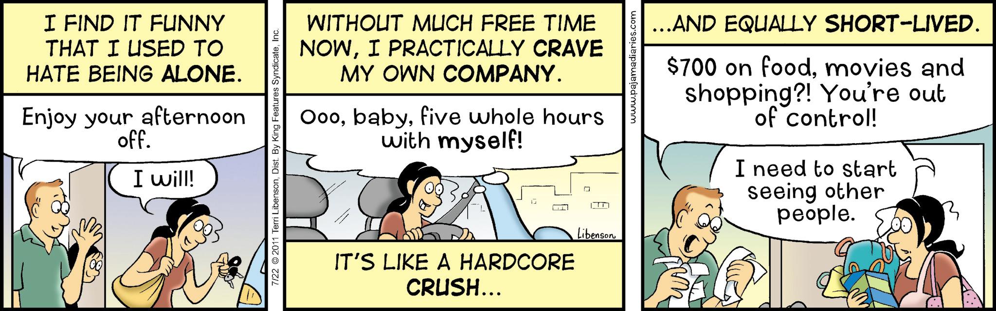 Fiction OCR: I FIND IT FUNNY THAT I USED TO HATE BEING ALONE. Enjoy your afternoon off. I will! WITHOUT MUCH FREE TIME NOWI PRACTICALLY CRAVE MY OWN COMPANY. Ooofive whole hours with myself! 7/22 2011 Terri LibensonInc. ??? IT'S LIKE A HARDCORE CRUSH... Libenson www.pajamadiaries.com ……AND EQUALLY SHORT-LIVED. $700 on foodmovies and shopping?! You're out of control! I need to start seeing other people. I FIND IT FUNNY THAT I USED TO HATE BEING ALONE . Enjoy your afternoon off . I will ! WITHOUT MUCH FREE TIME NOWI PRACTICALLY CRAVE MY OWN COMPANY . Ooofive whole hours with myself ! 7/22 2011 Terri LibensonDist . By King Features SyndicateInc. ??? IT'S LIKE A HARDCORE CRUSH ... Libenson www.pajamadiaries.com …… AND EQUALLY SHORT - LIVED . $ 700 on foodmovies and shopping ?! You're out of control ! I need to start seeing other people .