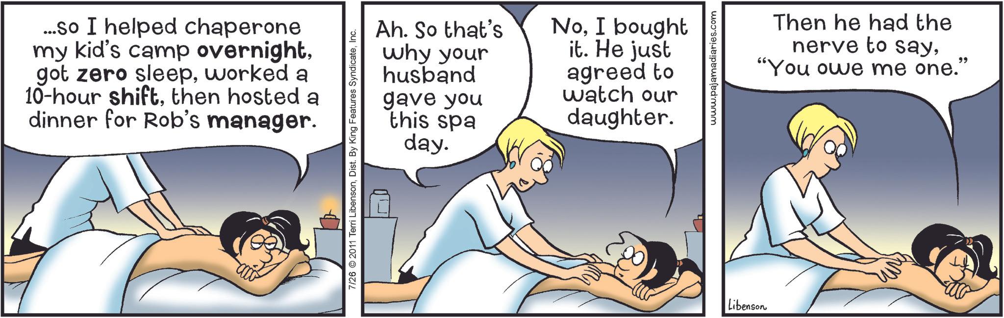 Fictional character OCR: ...so I helped chaperone my kid's camp overnightworked a 10-hour shiftthen hosted a dinner for Rob's manager. 7/26 2011 Terri LibensonInc. Ah. So that's why your husband gave you this spa day. NoI bought it. He just agreed to watch our daughter. Libenson www.pajamadiaries.com Then he had the nerve to say"You owe me one." ... so I helped chaperone my kid's camp overnightgot zero sleepworked a 10 - hour shiftthen hosted a dinner for Rob's manager . 7/26 2011 Terri LibensonDist . By King Features SyndicateInc. Ah . So that's why your husband gave you this spa day . NoI bought it . He just agreed to watch our daughter . Libenson www.pajamadiaries.com Then he had the nerve to say" You owe me one . "