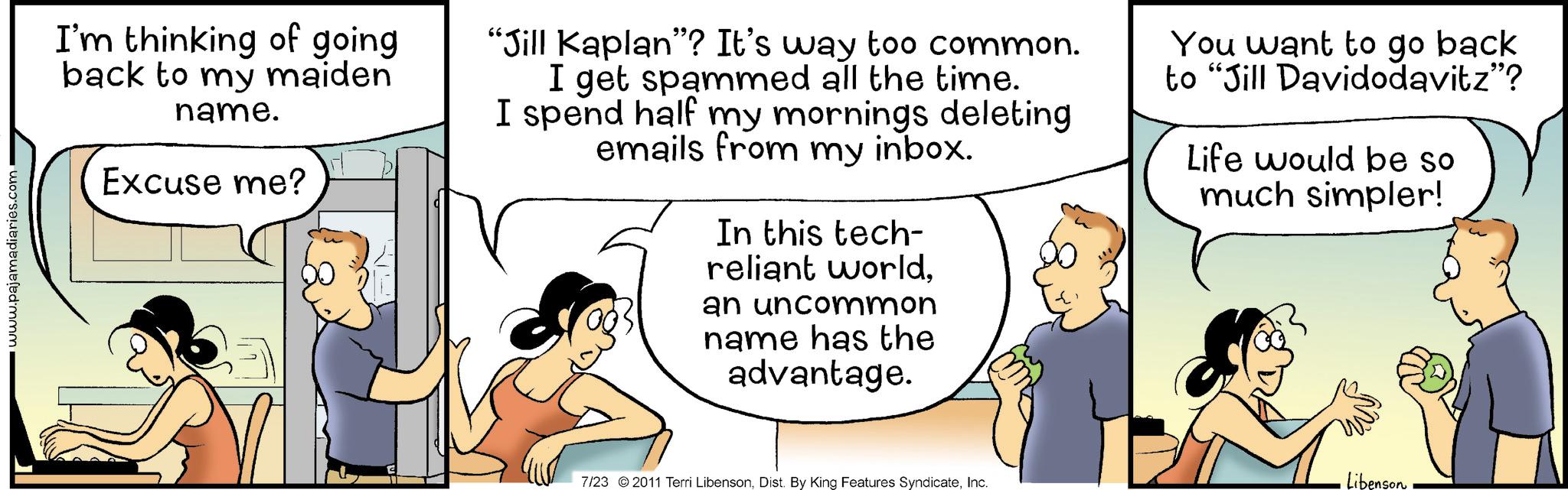 Happy OCR: www.pajamadiaries.com I'm thinking of going back to my maiden name. Excuse me? "Jill Kaplan"? It's way too common. I get spammed all the time. I spend half my mornings deleting emails from my inbox. In this tech- reliant worldan uncommon name has the advantage. You want to go back to "Jill Davidodavitz"? Life would be so much simpler! 7/23 2011 Terri LibensonInc. Libenson www.pajamadiaries.com I'm thinking of going back to my maiden name . Excuse me ? " Jill Kaplan " ? It's way too common . I get spammed all the time . I spend half my mornings deleting emails from my inbox . In this tech- reliant worldan uncommon name has the advantage . You want to go back to " Jill Davidodavitz " ? Life would be so much simpler ! 7/23 2011 Terri LibensonDist . By King Features SyndicateInc. Libenson