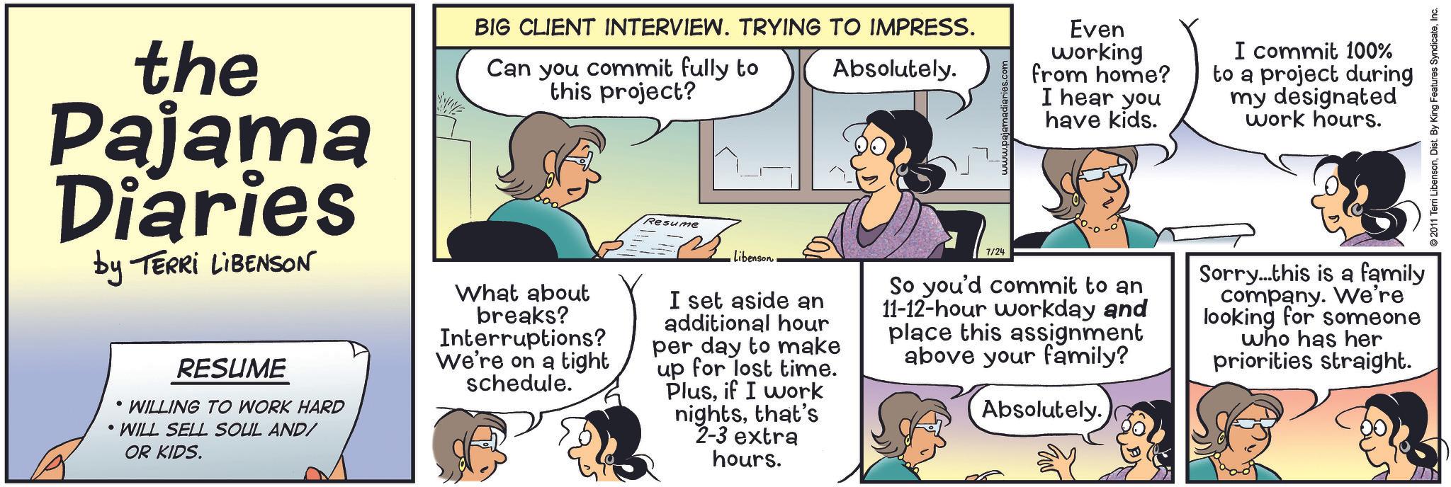 Line OCR: the Pajama Diaries by TERRI LIBENSON RESUME • WILLING TO WORK HARD • WILL SELL SOUL AND/ OR KIDS. BIG CLIENT INTERVIEW. TRYING TO IMPRESS. Can you commit fully to this project? What about breaks? Interruptions? We're on a tight schedule. Resume Libenson Absolutely. I set aside an additional hour per day to make up for lost time. Plusif I work nightsthat's 2-3 extra hours. 7/24 Even working from home? I hear you have kids. So you'd commit to an 11-12-hour workday and place this assignment above your family? Absolutely. I commit 100% to a project during my designated work hours. Sorry...this is a family company. We're looking for someone who has her priorities straight. 2011 Terri LibensonInc. the Pajama Diaries by TERRI LIBENSON RESUME • WILLING TO WORK HARD • WILL SELL SOUL AND / OR KIDS . BIG CLIENT INTERVIEW . TRYING TO IMPRESS . Can you commit fully to this project ? What about breaks ? Interruptions ? We're on a tight schedule . Resume Libenson Absolutely . I set aside an additional hour per day to make up for lost time . Plusif I work nightsthat's 2-3 extra hours . 7/24 Even working from home ? I hear you have kids . So you'd commit to an 11-12 - hour workday and place this assignment above your family ? Absolutely . I commit 100 % to a project during my designated work hours . Sorry ... this is a family company . We're looking for someone who has her priorities straight . 2011 Terri LibensonDist . By King Features Syndicate