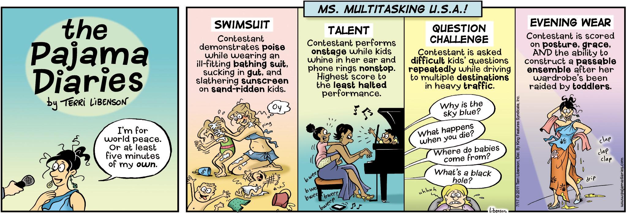Art OCR: the Pajama Diaries by TERRI LIBENSON I'm for world peace. Or at least five minutes of my own. SWIMSUIT Contestant demonstrates poise while wearing an ill-fitting bathing suitand slathering sunscreen on sand-ridden kids. MS. MULTITASKING U.S.A.! TALENT Contestant performs onstage while kids whine in her ear and phone rings nonstop. Highest score to the least halted performance. QUESTION CHALLENGE Contestant is asked difficult kids' questions repeatedly while driving to multiple destinations in heavy traffic. EVENING WEAR Contestant is scored on postureAND the ability to construct a passable ensemble after her wardrobe's been raided by toddlers. 00 ping BW bwee bwe bwee bweep bweep Why is the sky blue? What happens when you die? uhhuh Where do babies come from? What's a black hole? m Libenson 7/17 2011 Terri LibensonB drip clap clap clap the Pajama Diaries by TERRI LIBENSON I'm for world peace . Or at least five minutes of my own . SWIMSUIT Contestant demonstrates poise while wearing an ill - fitting bathing suitsucking in gutand slathering sunscreen on sand - ridden kids . MS . MULTITASKING U.S.A. ! TALENT Contestant performs onstage while kids whine in her ear and phone rings nonstop . Highest score to the least halted performance . QUESTION CHALLENGE Contestant is asked difficult kids ' questions repeatedly while driving to multiple destinations in heavy traffic . EVENING WEAR Contestant is scored on postureAND the ability to construct a passable ensemble after her wardrobe's been raided by toddlers . 00 ping BW bwee bwe bwee bweep bweep Why is the sky blue ? What happens when you die ? uhhuh Where do babies come from ? What's a black hole ? m Libenson 7/17 2011 Terri LibensonDist . By King Features SyndicateB drip clap clap clap