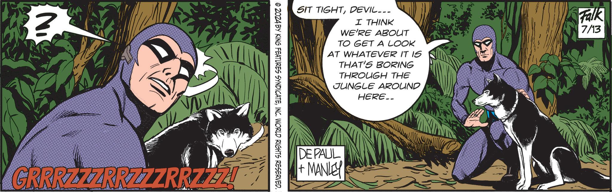 Fiction OCR: SIT TIGHTDEVIL... I THINK WE'RE ABOUT TO GET A LOOK AT WHATEVER IT IS THAT'S BORING THROUGH THE JUNGLE AROUND HERE__ Falk 7/13 © 2024 BY KING FEATURES SYNDICATEINC. WORLD RIGHTS RESERVED. GRRRZZZRRZZZRRZZZ DE PAUL + MANLEY SIT TIGHTDEVIL ... I THINK WE'RE ABOUT TO GET A LOOK AT WHATEVER IT IS THAT'S BORING THROUGH THE JUNGLE AROUND HERE__ Falk 7/13 © 2024 BY KING FEATURES SYNDICATEINC . WORLD RIGHTS RESERVED . GRRRZZZRRZZZRRZZZ DE PAUL + MANLEY