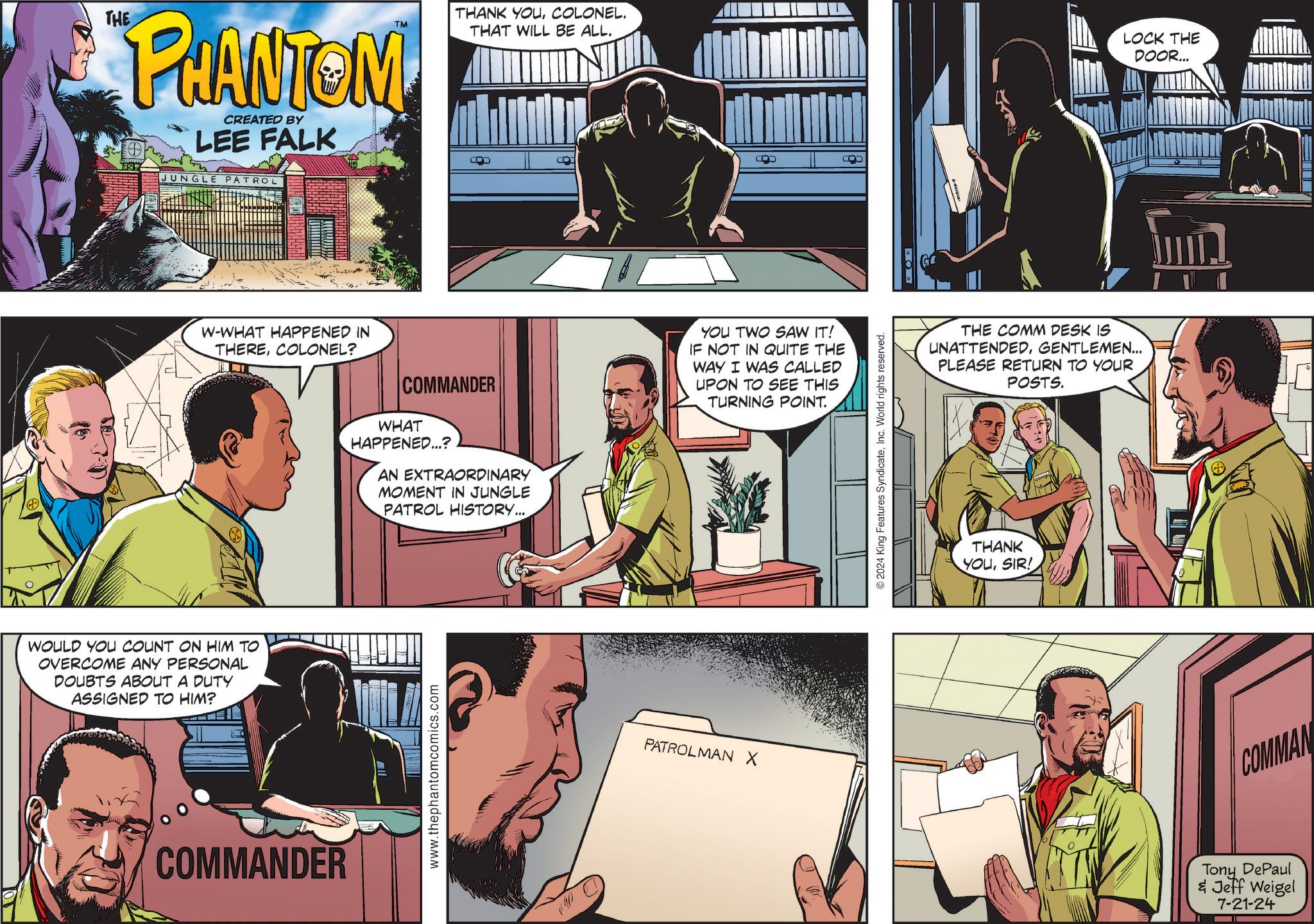 Comics OCR: THE PHANTOM CREATED BY LEE FALK JUNGLE PATROL THANK YOUCOLONEL. THAT WILL BE ALL. CO W-WHAT HAPPENED IN THERECOLONEL? WOULD YOU COUNT ON HIM TO OVERCOME ANY PERSONAL DOUBTS ABOUT A DUTY ASSIGNED TO HIM? COMMANDER COMMANDER WHAT HAPPENED...? AN EXTRAORDINARY MOMENT IN JUNGLE PATROL HISTORY.... YOU TWO SAW IT! IF NOT IN QUITE THE WAY I WAS CALLED UPON TO SEE THIS TURNING POINT. www.thephantomcomics.com PATROLMAN X © 2024 King Features SyndicateInc. World rights reserved. O THE COMM DESK IS UNATTENDEDGENTLEMEN... PLEASE RETURN TO YOUR POSTS. THANK YOUSIR! LOCK THE DOOR... COMMAN Tony DePaul & Jeff Weigel 7-21-24 THE PHANTOM CREATED BY LEE FALK JUNGLE PATROL THANK YOUCOLONEL . THAT WILL BE ALL . CO W - WHAT HAPPENED IN THERECOLONEL ? WOULD YOU COUNT ON HIM TO OVERCOME ANY PERSONAL DOUBTS ABOUT A DUTY ASSIGNED TO HIM ? COMMANDER COMMANDER WHAT HAPPENED ... ? AN EXTRAORDINARY MOMENT IN JUNGLE PATROL HISTORY .... YOU TWO SAW IT ! IF NOT IN QUITE THE WAY I WAS CALLED UPON TO SEE THIS TURNING POINT . www.thephantomcomics.com PATROLMAN X © 2024 King Features SyndicateInc. World rights reserved . O THE COMM DESK IS UNATTENDEDGENTLEMEN ... PLEASE RETURN TO YOUR POSTS . THANK YOUSIR ! LOCK THE DOOR ... COMMAN Tony DePaul & Jeff Weigel 7-21-24
