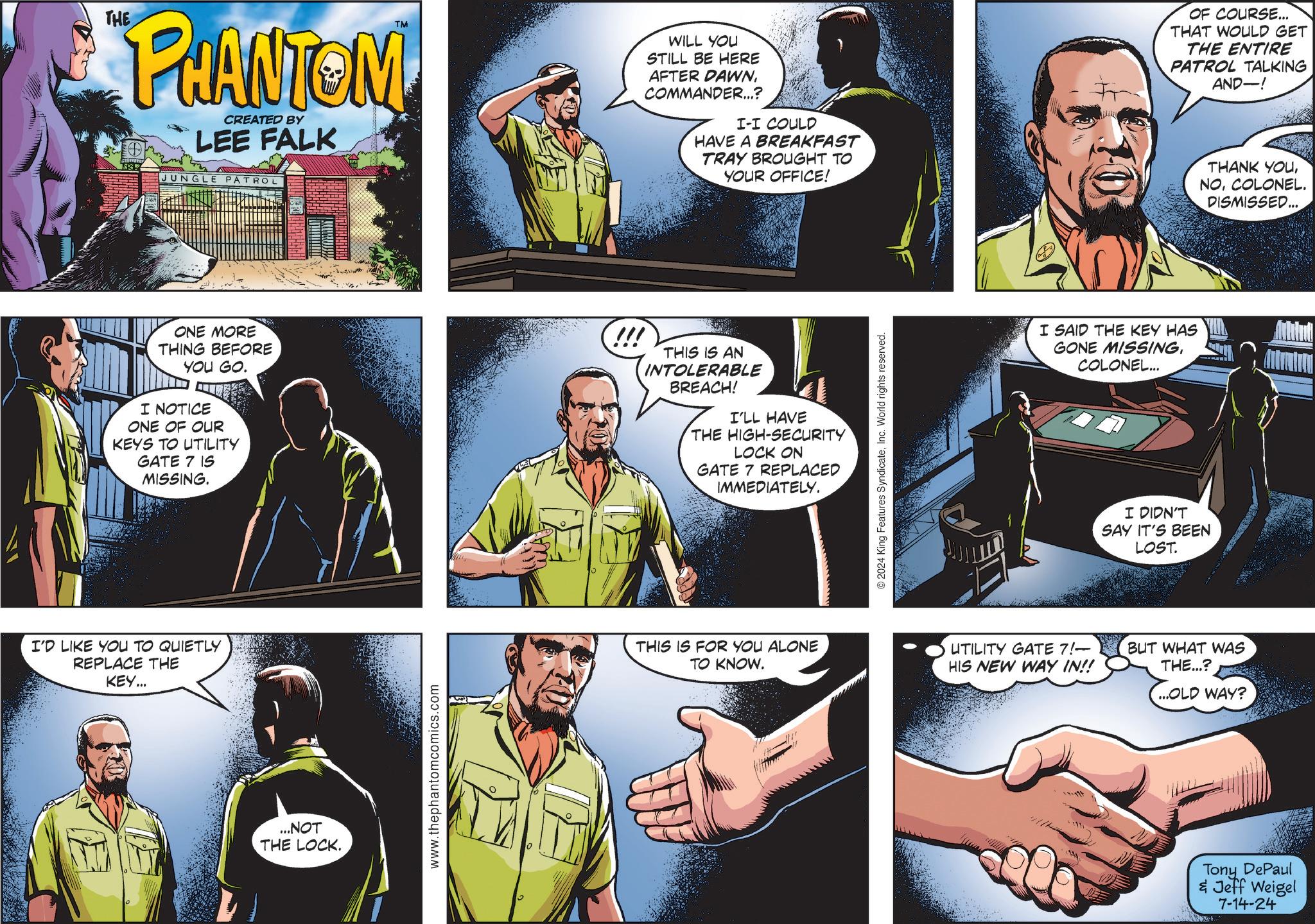 Comics Faces (1) OCR: THE PHANTOM CREATED BY LEE FALK JUNGLE PATROL TM WILL YOU STILL BE HERE AFTER DAWNCOMMANDER...? I-I COULD HAVE A BREAKFAST TRAY BROUGHT TO YOUR OFFICE! ONE MORE THING BEFORE YOU GO. I NOTICE ONE OF OUR KEYS TO UTILITY GATE 7 IS MISSING. !!! THIS IS AN INTOLERABLE BREACH! I'LL HAVE THE HIGH-SECURITY LOCK ON GATE 7 REPLACED IMMEDIATELY. I'D LIKE YOU TO QUIETLY REPLACE THE KEY... ...NOT THE LOCK. www.thephantomcomics.com THIS IS FOR YOU ALONE TO KNOW. © 2024 King Features SyndicateInc. World rights reserved. I SAID THE KEY HAS GONE MISSINGCOLONEL... I DIDN'T SAY IT'S BEEN LOST. UTILITY GATE 7!— HIS NEW WAY IN!! BUT WHAT WAS THE...? ...OLD WAY? OF COURSE... THAT WOULD GET THE ENTIRE PATROL TALKING AND-! Tony DePaul & Jeff Weigel 7-14-24 THANK YOUCOLONEL. DISMISSED.... THE PHANTOM CREATED BY LEE FALK JUNGLE PATROL TM WILL YOU STILL BE HERE AFTER DAWNCOMMANDER ... ? I - I COULD HAVE A BREAKFAST TRAY BROUGHT TO YOUR OFFICE ! ONE MORE THING BEFORE YOU GO . I NOTICE ONE OF OUR KEYS TO UTILITY GATE 7 IS MISSING . !!! THIS IS AN INTOLERABLE BREACH ! I'LL HAVE THE HIGH - SECURITY LOCK ON GATE 7 REPLACED IMMEDIATELY . I'D LIKE YOU TO QUIETLY REPLACE THE KEY ... ... NOT THE LOCK . www.thephantomcomics.com THIS IS FOR YOU ALONE TO KNOW . © 2024 King Features SyndicateInc. World rights reserved . I SAID THE KEY HAS GONE MISSINGCOLONEL ... I DIDN'T SAY IT'S BEEN LOST . UTILITY GATE 7 ! — HIS NEW WAY IN !! BUT WHAT WAS THE ... ? ... OLD WAY ? OF COURSE ... THAT WOULD GET THE ENTIRE PATROL TALKING AND- ! Tony DePaul & Jeff Weigel 7-14-24 THANK YOUCOLONEL . DISMISSED ....