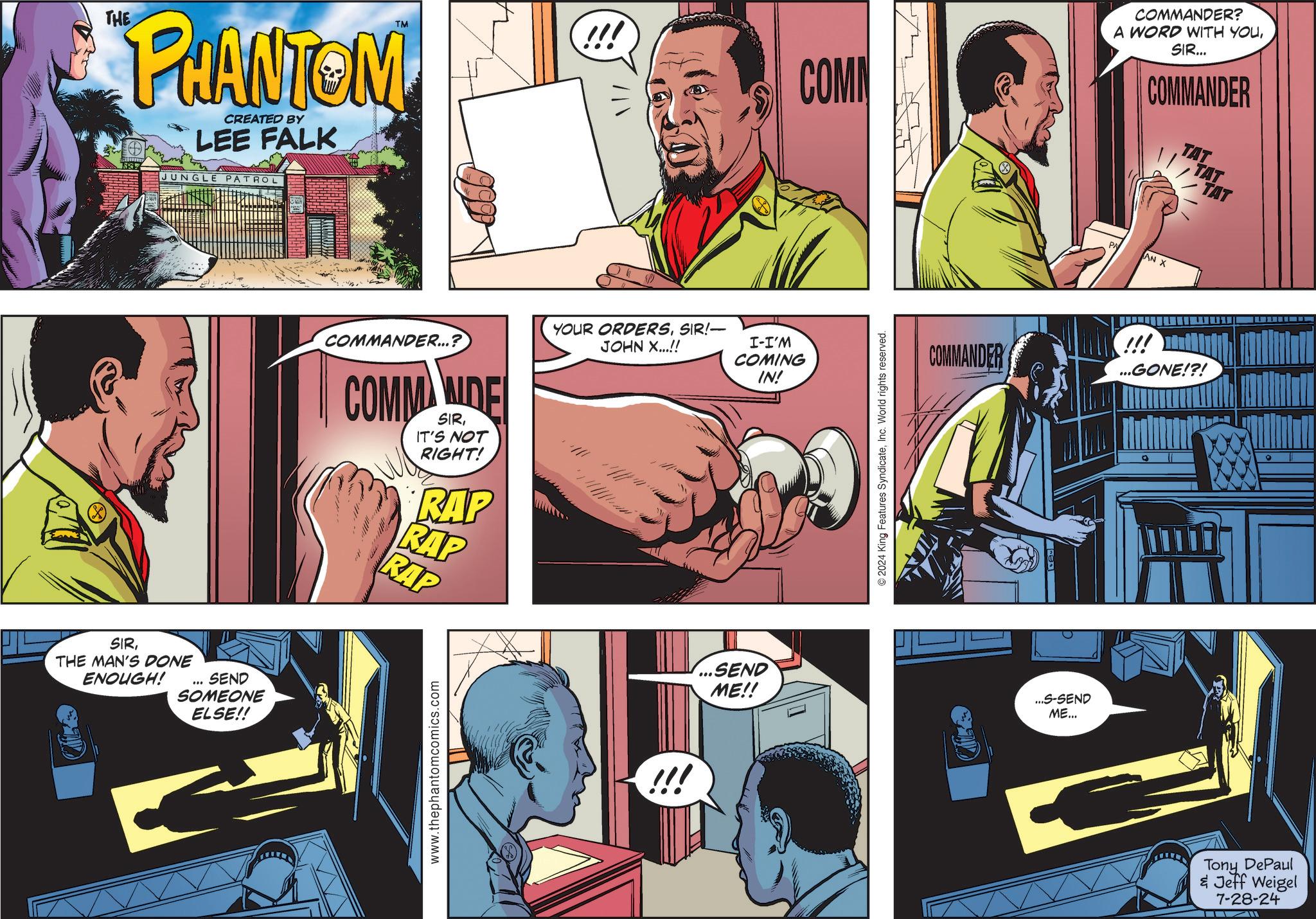 Comics OCR: THE PHANTOM CREATED BY LEE FALK JUNGLE PATROL TM SIRTHE MAN'S DONE ENOUGH! " SEND SOMEONE ELSE!! COMMANDER...? COMM WIDE SIRIT'S NOT RIGHT! RAP RAP RAP www.thephantomcomics.com !!! YOUR ORDERSSIR!- JOHN X...!! !!! I-I'M COMING IN! ...SEND ME!! COMM COMMANDER? A WORD WITH YOUSIR... COMMANDER TAT © 2024 King Features SyndicateInc. World rights reserved. AN X COMMANDER !!! ...GONE!?! ...S-SEND ME... TAT TAT Tony DePaul & Jeff Weigel 7-28-24 THE PHANTOM CREATED BY LEE FALK JUNGLE PATROL TM SIRTHE MAN'S DONE ENOUGH ! " SEND SOMEONE ELSE !! COMMANDER ... ? COMM WIDE SIRIT'S NOT RIGHT ! RAP RAP RAP www.thephantomcomics.com !!! YOUR ORDERSSIR ! - JOHN X ... !! !!! I - I'M COMING IN ! ... SEND ME !! COMM COMMANDER ? A WORD WITH YOUSIR ... COMMANDER TAT © 2024 King Features SyndicateInc. World rights reserved . AN X COMMANDER !!! ... GONE ! ? ! ... S - SEND ME ... TAT TAT Tony DePaul & Jeff Weigel 7-28-24