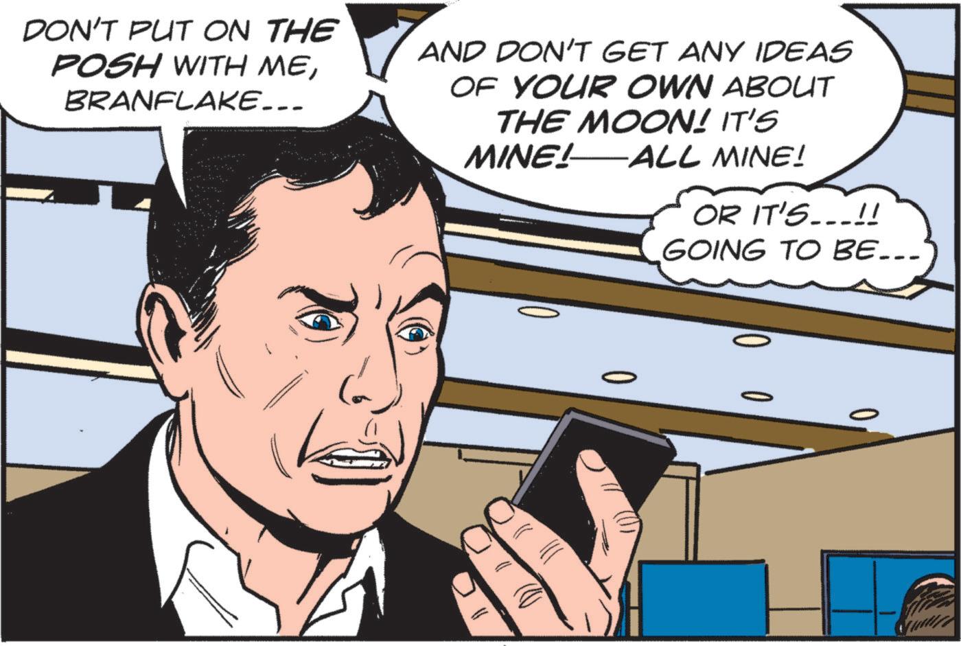 Font OCR: 10 0 0 0 DON'T PUT ON THE POSH WITH MEBRANFLAKE... AND DON'T GET ANY IDEAS OF YOUR OWN ABOUT THE MOON! IT'S MINE! ALL MINE! OR IT'S...!! GOING TO BE... 10 0 0 0 DON'T PUT ON THE POSH WITH MEBRANFLAKE ... AND DON'T GET ANY IDEAS OF YOUR OWN ABOUT THE MOON ! IT'S MINE ! ALL MINE ! OR IT'S ... !! GOING TO BE ...