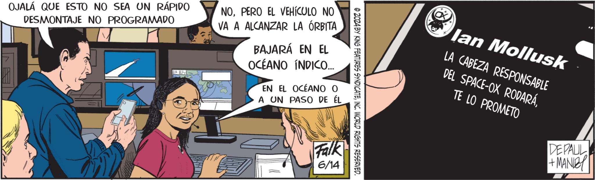 Comics OCR: © 2024 BY KING FEATURES SYNDICATEINC. WORLD RIGHTS RESERVED. OJALÁ QUE ESTO NO SEA UN RÁPIDO DESMONTAJE NO PROGRAMADO NOPERO EL VEHÍCULO NO VA A ALCANZAR LA ÓRBITA BAJARÁ EN EL OCEANO INDICO... EN EL OCÉANO O A UN PASO DE ÉL Falk 6/14 lan Mollusk LA CABEZA RESPONSABLE DEL SPACE-OX RODARÁTE LO PROMETO DEPAUL + MANDY © 2024 BY KING FEATURES SYNDICATEINC . WORLD RIGHTS RESERVED . OJALÁ QUE ESTO NO SEA UN RÁPIDO DESMONTAJE NO PROGRAMADO NOPERO EL VEHÍCULO NO VA A ALCANZAR LA ÓRBITA BAJARÁ EN EL OCEANO INDICO ... EN EL OCÉANO O A UN PASO DE ÉL Falk 6/14 lan Mollusk LA CABEZA RESPONSABLE DEL SPACE - OX RODARÁTE LO PROMETO DEPAUL + MANDY