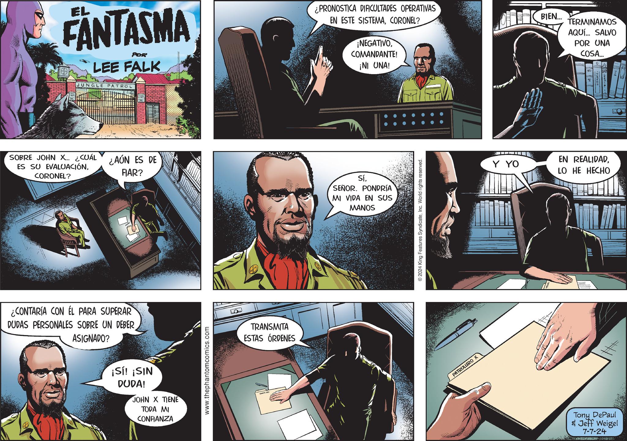 Fictional character Faces (2) OCR: EL FANTASMA POR LEE FALK JUNGLE PATROL SOBRE JOHN X.. ¿CUÁL ¿AÚN ES DE ES SU EVALUACIÓNCORONEL? FIAR? ¿CONTARÍA CON EL PARA SUPERAR DUDAS PERSONALES SOBRE UN DEBER ASIGNADO? ¡Sí! ¡SIN DUDA! JOHN X TIENE TODA MI CONFIANZA www.thephantomcomics.com TRANSMITA ESTAS ÓRDENES ¿PRONOSTICA DIFICULTADES OPERATIVAS EN ESTE SISTEMACORONEL? ¡NEGATIVOCOMANDANTE! ¡NI UNA! BIEN... TERMINAMOS AQUÍ... SALVO POR UNA COSA... T SíSEÑOR. PONDRÍA MI VIDA EN SUS MANOS 2024 King Features SyndicateInc. World rights reserved. PATRULLERO X Y YO EN REALIDADLO HE HECHO Tony DePaul & Jeff Weigel 7-7-24 EL FANTASMA POR LEE FALK JUNGLE PATROL SOBRE JOHN X .. ¿ CUÁL ¿ AÚN ES DE ES SU EVALUACIÓNCORONEL ? FIAR ? ¿ CONTARÍA CON EL PARA SUPERAR DUDAS PERSONALES SOBRE UN DEBER ASIGNADO ? ¡ Sí ! ¡ SIN DUDA ! JOHN X TIENE TODA MI CONFIANZA www.thephantomcomics.com TRANSMITA ESTAS ÓRDENES ¿ PRONOSTICA DIFICULTADES OPERATIVAS EN ESTE SISTEMACORONEL ? ¡ NEGATIVOCOMANDANTE ! ¡ NI UNA ! BIEN ... TERMINAMOS AQUÍ ... SALVO POR UNA COSA ... T SíSEÑOR . PONDRÍA MI VIDA EN SUS MANOS 2024 King Features SyndicateInc. World rights reserved . PATRULLERO X Y YO EN REALIDADLO HE HECHO Tony DePaul & Jeff Weigel 7-7-24