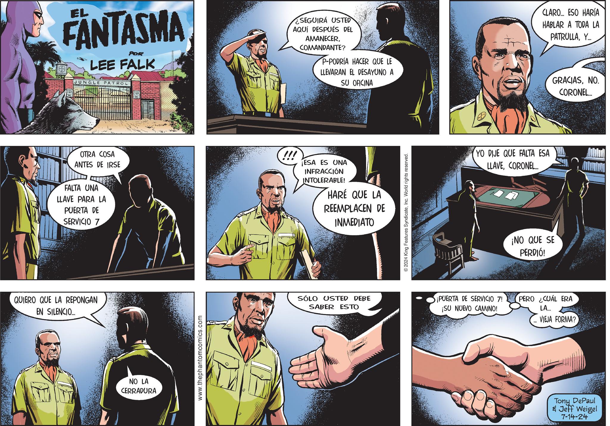 Comics Faces (1) OCR: EL FANTASMA POR LEE FALK JUNGLE PATROL SEGUIRÁ USTED AQUÍ DESPUÉS DEL AMANECERCOMANDANTE? P-PODRÍA HACER QUE LE LLEVARAN EL DESAYUNO A SU OFICINA OTRA COSA ANTES DE IRSE FALTA UNA LLAVE PARA LA PUERTA DE SERVICIO 7 !!! ¡ESA ES UNA INFRACCIÓN INTOLERABLE! HARE QUE LA REEMPLACEN DE INMEDIATO QUIERO QUE LA REPONGAN EN SILENCIO... NO LA CERRADURA www.thephantomcomics.com SÓLO USTED DEBE SABER ESTO 2024 King Features SyndicateInc. World rights reserved. YO DIJE QUE FALTA ESA LLAVECORONEL... ¡NO QUE SE PERDIÓ! ¡PUERTA DE SERVICIO 7! ¡SU NUEVO CAMINO! PERO ¿CUÁL ERA LA... VIEJA FORMA? Tony DePaul & Jeff Weigel 7-14-24 CLARO... ESO HARÍA HABLAR A TODA LA PATRULLAY... GRACIASNO. CORONEL... EL FANTASMA POR LEE FALK JUNGLE PATROL SEGUIRÁ USTED AQUÍ DESPUÉS DEL AMANECERCOMANDANTE ? P - PODRÍA HACER QUE LE LLEVARAN EL DESAYUNO A SU OFICINA OTRA COSA ANTES DE IRSE FALTA UNA LLAVE PARA LA PUERTA DE SERVICIO 7 !!! ¡ ESA ES UNA INFRACCIÓN INTOLERABLE ! HARE QUE LA REEMPLACEN DE INMEDIATO QUIERO QUE LA REPONGAN EN SILENCIO ... NO LA CERRADURA www.thephantomcomics.com SÓLO USTED DEBE SABER ESTO 2024 King Features SyndicateInc. World rights reserved . YO DIJE QUE FALTA ESA LLAVECORONEL ... ¡ NO QUE SE PERDIÓ ! ¡ PUERTA DE SERVICIO 7 ! ¡ SU NUEVO CAMINO ! PERO ¿ CUÁL ERA LA ... VIEJA FORMA ? Tony DePaul & Jeff Weigel 7-14-24 CLARO ... ESO HARÍA HABLAR A TODA LA PATRULLAY ... GRACIASNO . CORONEL ...