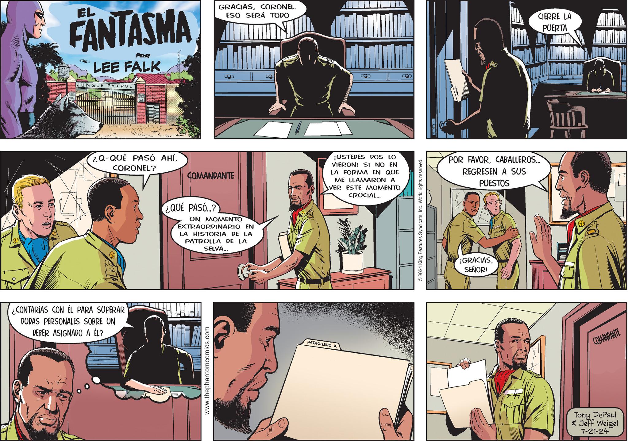 Art OCR: FANTASMA POR LEE FALK JUNGLE PATROL ¿Q-QUE PASÓ AHÍCORONEL? COMANDANTE ¿CONTARÍAS CON EL PARA SUPERAR DUDAS PERSONALES SOBRE UN DEBER ASIGNADO A ÉL? GRACIASCORONEL. ESO SERÁ TODO ¿QUE PASÓ? ?? ???????? EXTRAORDINARIO EN LA HISTORIA DE LA PATRULLA DE LA SELVA... www.thephantomcomics.com PATRULLERO X ¡USTEDES DOS LO VIERON! SI NO EN LA FORMA EN QUE ME LLAMARON A VER ESTE MOMENTO CRUCIAL... 2024 King Features SyndicateInc. World rights reserved. POR POR FAVORCABALLEROS... REGRESEN A SUS PUESTOS ¡GRACIASSEÑOR! CIERRE LA PUERTA COMANDANTE Tony DePaul & Jeff Weigel 7-21-24 FANTASMA POR LEE FALK JUNGLE PATROL ¿ Q - QUE PASÓ AHÍCORONEL ? COMANDANTE ¿ CONTARÍAS CON EL PARA SUPERAR DUDAS PERSONALES SOBRE UN DEBER ASIGNADO A ÉL ? GRACIASCORONEL . ESO SERÁ TODO ¿ QUE PASÓ ? ?? ???????? EXTRAORDINARIO EN LA HISTORIA DE LA PATRULLA DE LA SELVA ... www.thephantomcomics.com PATRULLERO X ¡ USTEDES DOS LO VIERON ! SI NO EN LA FORMA EN QUE ME LLAMARON A VER ESTE MOMENTO CRUCIAL ... 2024 King Features SyndicateInc. World rights reserved . POR POR FAVORCABALLEROS ... REGRESEN A SUS PUESTOS ¡ GRACIASSEÑOR ! CIERRE LA PUERTA COMANDANTE Tony DePaul & Jeff Weigel 7-21-24