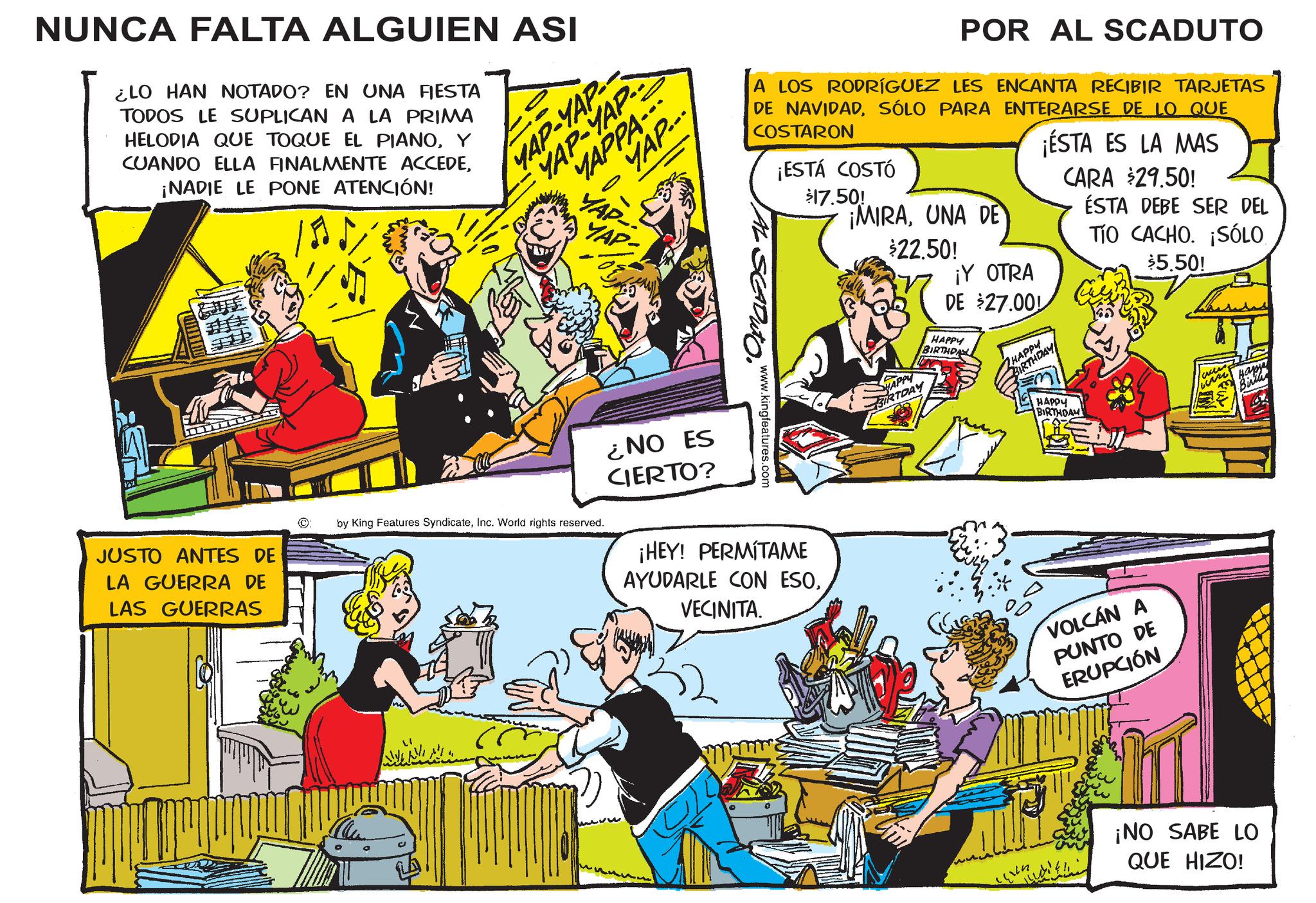 Publication OCR: NUNCA FALTA ALGUIEN ASI ¿LO HAN NOTADO? EN UNA FIESTA TODOS LE SUPLICAN A LA PRIMA HELODIA QUE TOQUE EL PIANOY CUANDO ELLA FINALMENTE ACCEDE¡NADIE LE PONE ATENCIÓN! YAP... MAP-YAP- YAP-YAP MAPPA--- ? JUSTO ANTES DE LA GUERRA DE LAS GUERRAS ©: POR AL SCADUTO A LOS RODRÍGUEZ LES ENCANTA RECIBIR TARJETAS DE NAVIDADSÓLO PARA ENTERARSE DE LO QUE COSTARON ¡ESTÁ COSTÓ $17.50! ¡MIRAUNA DE $22.50! ¡ESTA ES LA MAS CARA $29.50! ÉSTA DEBE SER DEL AL ·SCADUTO. www.kingfeatures.com HAPPY BIRTDAY ¡Y OTRA DE $27.00 HAPPY BIRTHDA HAPPY BIRTHDAY TÍO CACHO. ¡SÓLO $5.50! by King Features SyndicateInc. World rights reserved. ¿NO ES CIERTO? ¡HEY! PERMITAME AYUDARLE CON ESOVECINITA. HAPPY BIRTHDAM VOLCÁN A PUNTO DE ERUPCIÓN ¡NO SABE LO QUE HIZO! NUNCA FALTA ALGUIEN ASI ¿ LO HAN NOTADO ? EN UNA FIESTA TODOS LE SUPLICAN A LA PRIMA HELODIA QUE TOQUE EL PIANOY CUANDO ELLA FINALMENTE ACCEDE¡ NADIE LE PONE ATENCIÓN ! YAP ... MAP - YAP- YAP - YAP MAPPA --- ? JUSTO ANTES DE LA GUERRA DE LAS GUERRAS © : POR AL SCADUTO A LOS RODRÍGUEZ LES ENCANTA RECIBIR TARJETAS DE NAVIDADSÓLO PARA ENTERARSE DE LO QUE COSTARON ¡ ESTÁ COSTÓ $ 17.50 ! ¡ MIRAUNA DE $ 22.50 ! ¡ ESTA ES LA MAS CARA $ 29.50 ! ÉSTA DEBE SER DEL AL · SCADUTO . www.kingfeatures.com HAPPY BIRTDAY ¡ Y OTRA DE $ 27.00 HAPPY BIRTHDA HAPPY BIRTHDAY TÍO CACHO . ¡ SÓLO $ 5.50 ! by King Features SyndicateInc. World rights reserved . ¿ NO ES CIERTO ? ¡ HEY ! PERMITAME AYUDARLE CON ESOVECINITA . HAPPY BIRTHDAM VOLCÁN A PUNTO DE ERUPCIÓN ¡ NO SABE LO QUE HIZO !