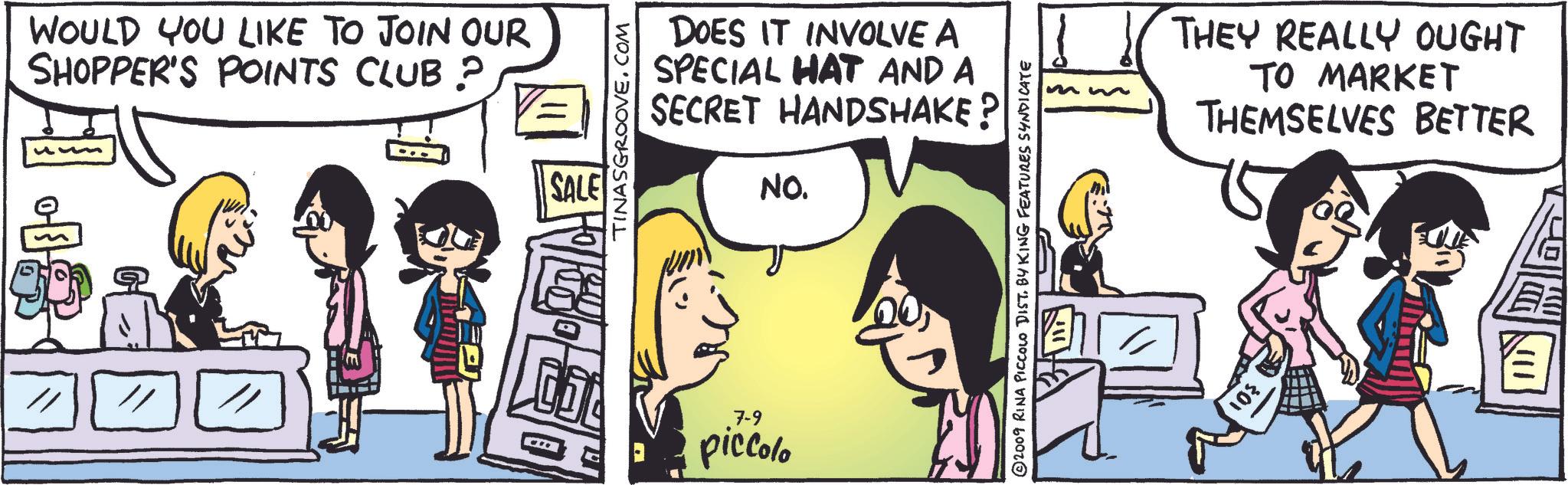 Mammal OCR: WOULD YOU LIKE TO JOIN OUR SHOPPER'S POINTS CLUB? SALE TINASGROOVE.COM DOES IT INVOLVE A SPECIAL HAT AND A SECRET HANDSHAKE? NO. 7-9 piccolo 2009 RINA PICCOLO DIST. BY KING FEATURES SYNDICATE THEY REALLY OUGHT TO MARKET THEMSELVES BETTER WOULD YOU LIKE TO JOIN OUR SHOPPER'S POINTS CLUB ? SALE TINASGROOVE.COM DOES IT INVOLVE A SPECIAL HAT AND A SECRET HANDSHAKE ? NO . 7-9 piccolo 2009 RINA PICCOLO DIST . BY KING FEATURES SYNDICATE THEY REALLY OUGHT TO MARKET THEMSELVES BETTER